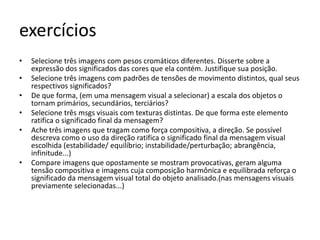 exercícios
•   Selecione três imagens com pesos cromáticos diferentes. Disserte sobre a
    expressão dos significados das cores que ela contém. Justifique sua posição.
•   Selecione três imagens com padrões de tensões de movimento distintos, qual seus
    respectivos significados?
•   De que forma, (em uma mensagem visual a selecionar) a escala dos objetos o
    tornam primários, secundários, terciários?
•   Selecione três msgs visuais com texturas distintas. De que forma este elemento
    ratifica o significado final da mensagem?
•   Ache três imagens que tragam como força compositiva, a direção. Se possível
    descreva como o uso da direção ratifica o significado final da mensagem visual
    escolhida (estabilidade/ equilíbrio; instabilidade/perturbação; abrangência,
    infinitude...)
•   Compare imagens que opostamente se mostram provocativas, geram alguma
    tensão compositiva e imagens cuja composição harmônica e equilibrada reforça o
    significado da mensagem visual total do objeto analisado.(nas mensagens visuais
    previamente selecionadas...)
 