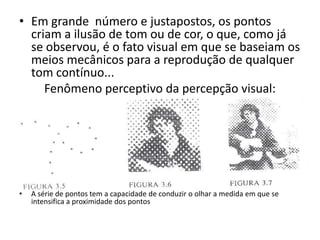 • Em grande número e justapostos, os pontos
  criam a ilusão de tom ou de cor, o que, como já
  se observou, é o fato visual em que se baseiam os
  meios mecânicos para a reprodução de qualquer
  tom contínuo...
     Fenômeno perceptivo da percepção visual:




•   A série de pontos tem a capacidade de conduzir o olhar a medida em que se
    intensifica a proximidade dos pontos
 