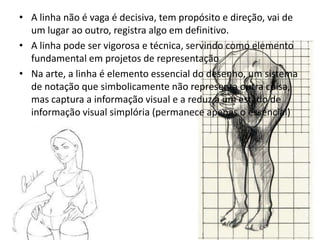 • A linha não é vaga é decisiva, tem propósito e direção, vai de
  um lugar ao outro, registra algo em definitivo.
• A linha pode ser vigorosa e técnica, servindo como elemento
  fundamental em projetos de representação
• Na arte, a linha é elemento essencial do desenho, um sistema
  de notação que simbolicamente não representa outra coisa,
  mas captura a informação visual e a reduz a um estado de
  informação visual simplória (permanece apenas o essencial)
 