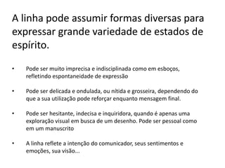 A linha pode assumir formas diversas para
expressar grande variedade de estados de
espírito.
•   Pode ser muito imprecisa e indisciplinada como em esboços,
    refletindo espontaneidade de expressão

•   Pode ser delicada e ondulada, ou nítida e grosseira, dependendo do
    que a sua utilização pode reforçar enquanto mensagem final.

•   Pode ser hesitante, indecisa e inquiridora, quando é apenas uma
    exploração visual em busca de um desenho. Pode ser pessoal como
    em um manuscrito

•   A linha reflete a intenção do comunicador, seus sentimentos e
    emoções, sua visão...
 