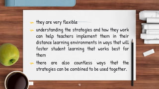 10
 they are very flexible
 understanding the strategies and how they work
can help teachers implement them in their
distance learning environments in ways that will
foster student learning that works best for
them
 there are also countless ways that the
strategies can be combined to be used together.
 