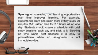 13
Spacing or spreading out learning opportunities
over time improves learning. For example,
students will learn and retain more if they study 30
minutes M-F, rather than for 2.5 hours all on one
day. Students should create a schedule with brief
study sessions each day and stick to it. Blocking
off time works best because it is easy to
procrastinate when an assignment is not
immediately due.
 