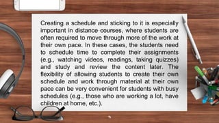 14
Creating a schedule and sticking to it is especially
important in distance courses, where students are
often required to move through more of the work at
their own pace. In these cases, the students need
to schedule time to complete their assignments
(e.g., watching videos, readings, taking quizzes)
and study and review the content later. The
flexibility of allowing students to create their own
schedule and work through material at their own
pace can be very convenient for students with busy
schedules (e.g., those who are working a lot, have
children at home, etc.).
 