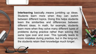 16
Interleaving basically means jumbling up ideas.
Students learn more when they can switch
between different topics. Doing this helps students
learn the similarities and differences between
different ideas. In math, for example, students
learn more when they solve many different types of
problems during practice rather than solving the
same type over and over. This typically leads to
more mistakes during practice, but in the long-run,
the students retain their knowledge much longer.
 