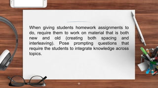 17
When giving students homework assignments to
do, require them to work on material that is both
new and old (creating both spacing and
interleaving). Pose prompting questions that
require the students to integrate knowledge across
topics.
 