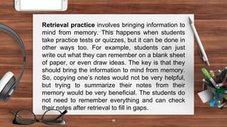19
Retrieval practice involves bringing information to
mind from memory. This happens when students
take practice tests or quizzes, but it can be done in
other ways too. For example, students can just
write out what they can remember on a blank sheet
of paper, or even draw ideas. The key is that they
should bring the information to mind from memory.
So, copying one’s notes would not be very helpful,
but trying to summarize their notes from their
memory would be very beneficial. The students do
not need to remember everything and can check
their notes after retrieval to fill in gaps.
 