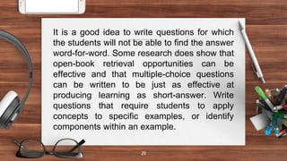 20
It is a good idea to write questions for which
the students will not be able to find the answer
word-for-word. Some research does show that
open-book retrieval opportunities can be
effective and that multiple-choice questions
can be written to be just as effective at
producing learning as short-answer. Write
questions that require students to apply
concepts to specific examples, or identify
components within an example.
 