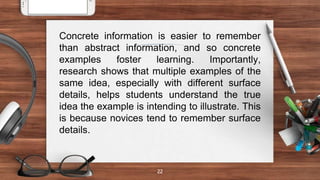 22
Concrete information is easier to remember
than abstract information, and so concrete
examples foster learning. Importantly,
research shows that multiple examples of the
same idea, especially with different surface
details, helps students understand the true
idea the example is intending to illustrate. This
is because novices tend to remember surface
details.
 