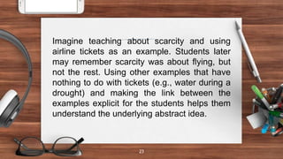 23
Imagine teaching about scarcity and using
airline tickets as an example. Students later
may remember scarcity was about flying, but
not the rest. Using other examples that have
nothing to do with tickets (e.g., water during a
drought) and making the link between the
examples explicit for the students helps them
understand the underlying abstract idea.
 