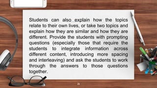 26
Students can also explain how the topics
relate to their own lives, or take two topics and
explain how they are similar and how they are
different. Provide the students with prompting
questions (especially those that require the
students to integrate information across
different content, introducing more spacing
and interleaving) and ask the students to work
through the answers to those questions
together.
 