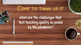 Come to think of it
What are the challenges that
test teaching quality as posed
by the pandemic?
4
 
