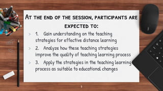 5
At the end of the session, participants are
expected to:
> 1. Gain understanding on the teaching
strategies for effective distance learning
> 2. Analyze how these teaching strategies
improve the quality of teaching learning process
> 3. Apply the strategies in the teaching learning
process as suitable to educational changes
 
