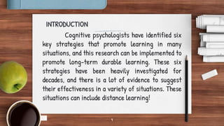 9
INTRODUCTION
Cognitive psychologists have identified six
key strategies that promote learning in many
situations, and this research can be implemented to
promote long-term durable learning. These six
strategies have been heavily investigated for
decades, and there is a lot of evidence to suggest
their effectiveness in a variety of situations. These
situations can include distance learning!
 