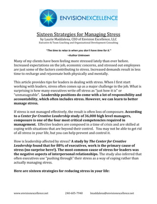 Sixteen Strategies for Managing Stress
                   by Laurie Maddalena, CEO of Envision Excellence, LLC
                  Executive & Team Coaching and Organizational Development Consulting


                        “The time to relax is when you don’t have time for it.”
                                          ~Author Unknown

Many of my clients have been feeling more stressed lately than ever before.
Increased expectations on the job, economic concerns, and stressed out employees
are just some of the factors contributing to stress. Increased demands result in less
time to recharge and rejuvenate both physically and mentally.

This article provides tips for leaders in dealing with stress. When I first start
working with leaders, stress often comes up as a major challenge in the job. What is
surprising is how many executives write off stress as “just how it is” or
“unmanageable”. Leadership positions do come with a lot of responsibility and
accountability, which often includes stress. However, we can learn to better
manage stress.

If stress is not managed effectively, the result is often loss of composure. According
to a Center for Creative Leadership study of 36,000 high level managers,
composure is one of the four most critical competencies required in
management. Effective leaders are composed in a time of crisis and are skilled at
coping with situations that are beyond their control. You may not be able to get rid
of all stress in your life, but you can help prevent and control it.

How is leadership affected by stress? A study by The Center for Creative
Leadership found that for 88% of executives, work is the primary cause of
stress (no surprise here!). The most common cause of stress for leaders was
the negative aspects of interpersonal relationships. The study also inferred that
often executives use “pushing through” their stress as a way of coping rather than
actually managing stress.

Here are sixteen strategies for reducing stress in your life:




www.envisionexcellence.net              240-605-7940         lmaddalena@envisionexcellence.net
 