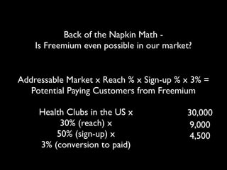 Back of the Napkin Math -
    Is Freemium even possible in our market?


Addressable Market x Reach % x Sign-up % x 3% =
 ...