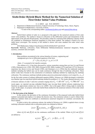 Mathematical Theory and Modeling www.iiste.org
ISSN 2224-5804 (Paper) ISSN 2225-0522 (Online)
Vol.3, No.8, 2013
113
Sixth-Order Hybrid Block Method for the Numerical Solution of
First Order Initial Value Problems
E. A. AREO and R.B. ADENIYI
1. Department of Mathematical Sciences, Federal University of Technology Akure, Akure, Nigeria.
2. Department of Mathematics, University of Ilorin.
* E-mail of the corresponding author: areofemmy@yahoo.com and eaareo@futa.edu.ng
Abstract
Hybrid block method of order six is proposed in this paper for the numerical solution of first order
initial value problems. The method is based on collocation of the differential system and interpolation of the
approximate at the grid and off-grid points. The procedure yields five consistent finite difference schemes which
are combined as simultaneous numerical integrators to form block method. The method is found to be zero-
stable hence convergent. The accuracy of the method is shown with some standard first order initial value
problems.
2010 Mathematics Subject Classifications:65L05,65L06,65L07 and 65L20
Keywords: Multistep, collocation, Finite Differential Method,simultaneous numerical integrators, block,
accuracy, consistent and convergent.
1. Introduction
Many problems encountered in the various branches of science, engineering and
management give rise to differential equations of the form:
bxayxyyxfy ≤≤′ ,=)(),,(= 00 (1.1)
where f is assumed to be Lipschiz constants.
The solution of (1.1) has been discussed by various researchers among them are [see Lie and Norsett
(1989), Onumanyi et al. (1994, 1999, 2002), Sirisena [(1999, 2004), Lambert (1973) and Gear (1971)]. However,
experience has shown in [Lie and Norsett (1989), and Onumanyi et al. (1994)] that the traditional multistep
methods including the hybrid ones can be made continuous through the idea of multistep collocation. These
earlier works have focused on the construction of continuous multistep methods by employing the multistep
collocation. The continuous multistep methods produce piecewise polynomial solutions over k-steps ],[ knn xx +
for the first order systems of ordinary differential equation (ODEs). Sirisena et al. (2004) developed a continuous
new Butcher type two-step block hybrid multistep method for problem (1.1). The results obtained showed a class
of discrete schemes of order 5 and error constants ranging from
5
6 101.45= −
×C to
4
6 101.790= −
×C . In a
recent paper, we reported one-step embedded Butcher type two-step block hybrid schemes employing basis
functions as approximate solution see Areo et al. (2009) , but in this paper effort is being made to extend the
scope. In this paper, we propose sixth-order hybrid block method for the numerical solution of first order initial
value problems.
2. The Derivation of the Method
In this section, the derivation of the continuous formulation of the proposed sixth-order hybrid block
method is presented and employs it to deduce the discrete ones. The continuous scheme is used to obtain finite
difference methods which are combined as simultaneous numerical integrators to constitute conveniently the
block method.
In order to derive the continuous scheme, the method of Sirisena et al. (2004) is applied where a k-step
multistep collocation method with m collocation points was obtained as follows:
)(,x()()()(=)( j
1
0=
1
0=
_
jj
t
j
jnj
t
j
xyfxhxyxxy βα ∑∑
−
+
−
+ (2.1)
where )(xjα and )(xjβ are the continuous coefficients of the method. Where )(xjα and )(xjβ
are defined as
{ }10,1,...,;=)( 1,
1
0=
−∈+
−+
∑ tjxx j
ij
mt
i
j αα (2.2)
 