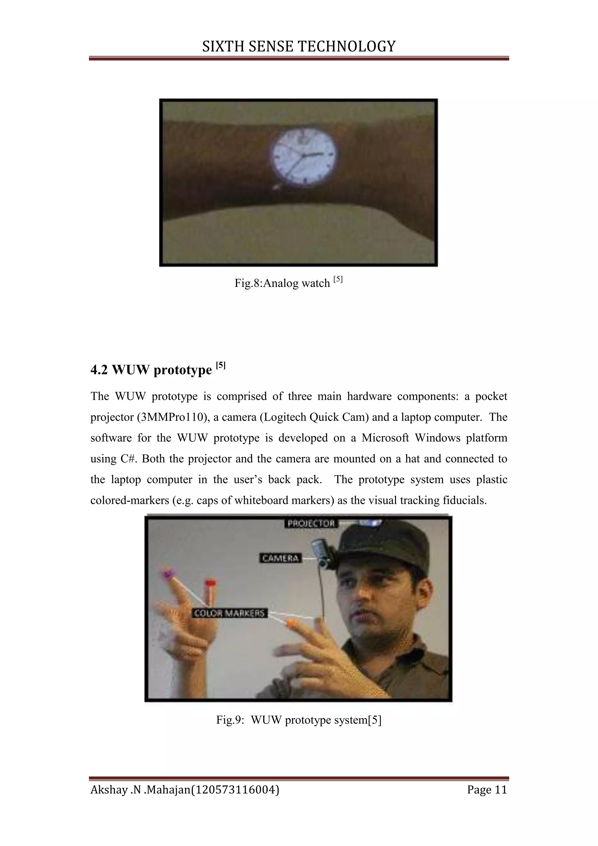 SIXTH SENSE TECHNOLOGY

Fig.8:Analog watch [5]

4.2 WUW prototype [5]
The WUW prototype is comprised of three main hardware components: a pocket
projector (3MMPro110), a camera (Logitech Quick Cam) and a laptop computer. The
software for the WUW prototype is developed on a Microsoft Windows platform
using C#. Both the projector and the camera are mounted on a hat and connected to
the laptop computer in the user‘s back pack. The prototype system uses plastic
colored-markers (e.g. caps of whiteboard markers) as the visual tracking fiducials.

Fig.9: WUW prototype system[5]

Akshay .N .Mahajan(120573116004)

Page 11

 