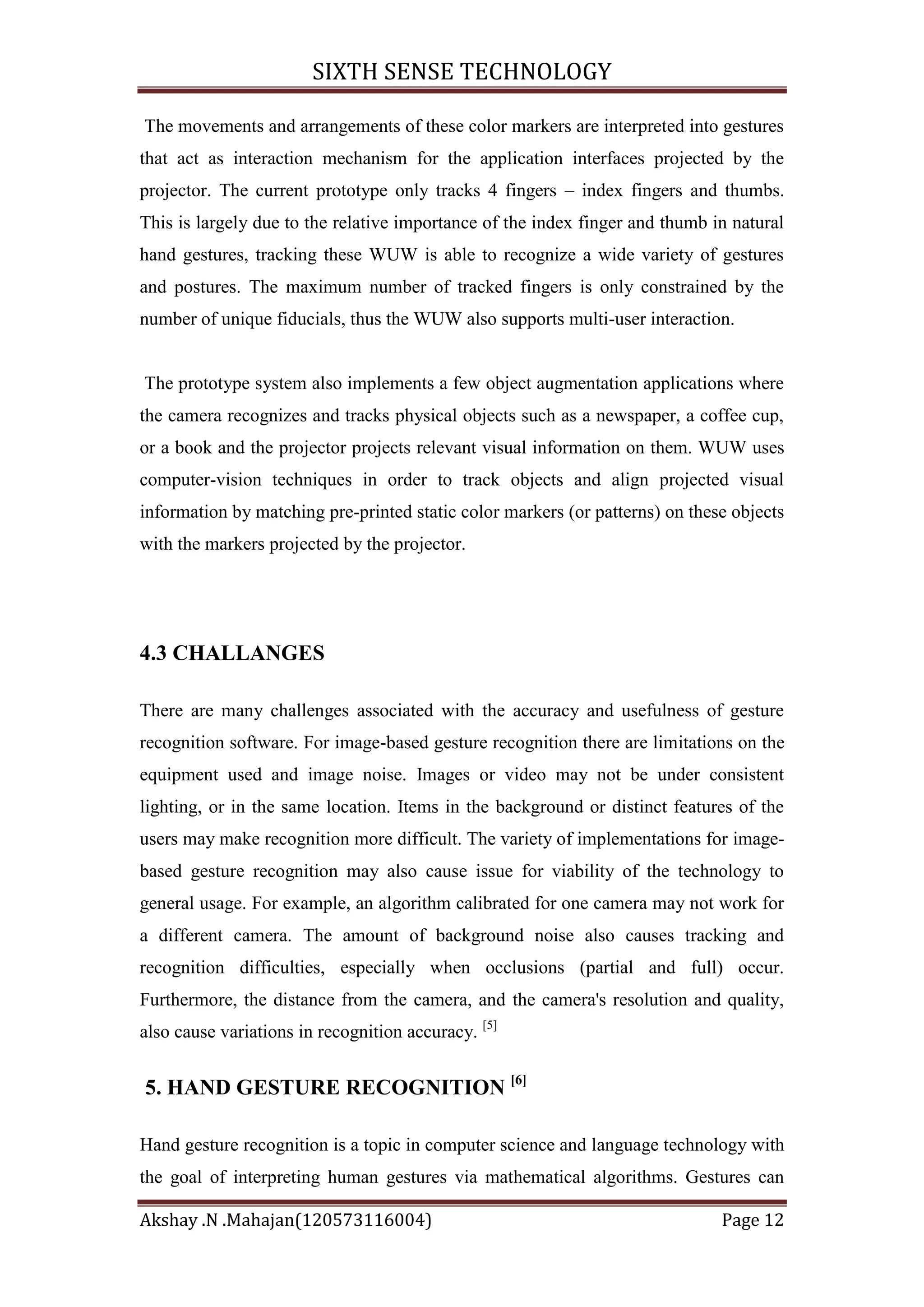 SIXTH SENSE TECHNOLOGY
The movements and arrangements of these color markers are interpreted into gestures
that act as interaction mechanism for the application interfaces projected by the
projector. The current prototype only tracks 4 fingers – index fingers and thumbs.
This is largely due to the relative importance of the index finger and thumb in natural
hand gestures, tracking these WUW is able to recognize a wide variety of gestures
and postures. The maximum number of tracked fingers is only constrained by the
number of unique fiducials, thus the WUW also supports multi-user interaction.

The prototype system also implements a few object augmentation applications where
the camera recognizes and tracks physical objects such as a newspaper, a coffee cup,
or a book and the projector projects relevant visual information on them. WUW uses
computer-vision techniques in order to track objects and align projected visual
information by matching pre-printed static color markers (or patterns) on these objects
with the markers projected by the projector.

4.3 CHALLANGES
There are many challenges associated with the accuracy and usefulness of gesture
recognition software. For image-based gesture recognition there are limitations on the
equipment used and image noise. Images or video may not be under consistent
lighting, or in the same location. Items in the background or distinct features of the
users may make recognition more difficult. The variety of implementations for imagebased gesture recognition may also cause issue for viability of the technology to
general usage. For example, an algorithm calibrated for one camera may not work for
a different camera. The amount of background noise also causes tracking and
recognition difficulties, especially when occlusions (partial and full) occur.
Furthermore, the distance from the camera, and the camera's resolution and quality,
also cause variations in recognition accuracy. [5]

5. HAND GESTURE RECOGNITION [6]
Hand gesture recognition is a topic in computer science and language technology with
the goal of interpreting human gestures via mathematical algorithms. Gestures can
Akshay .N .Mahajan(120573116004)

Page 12

 