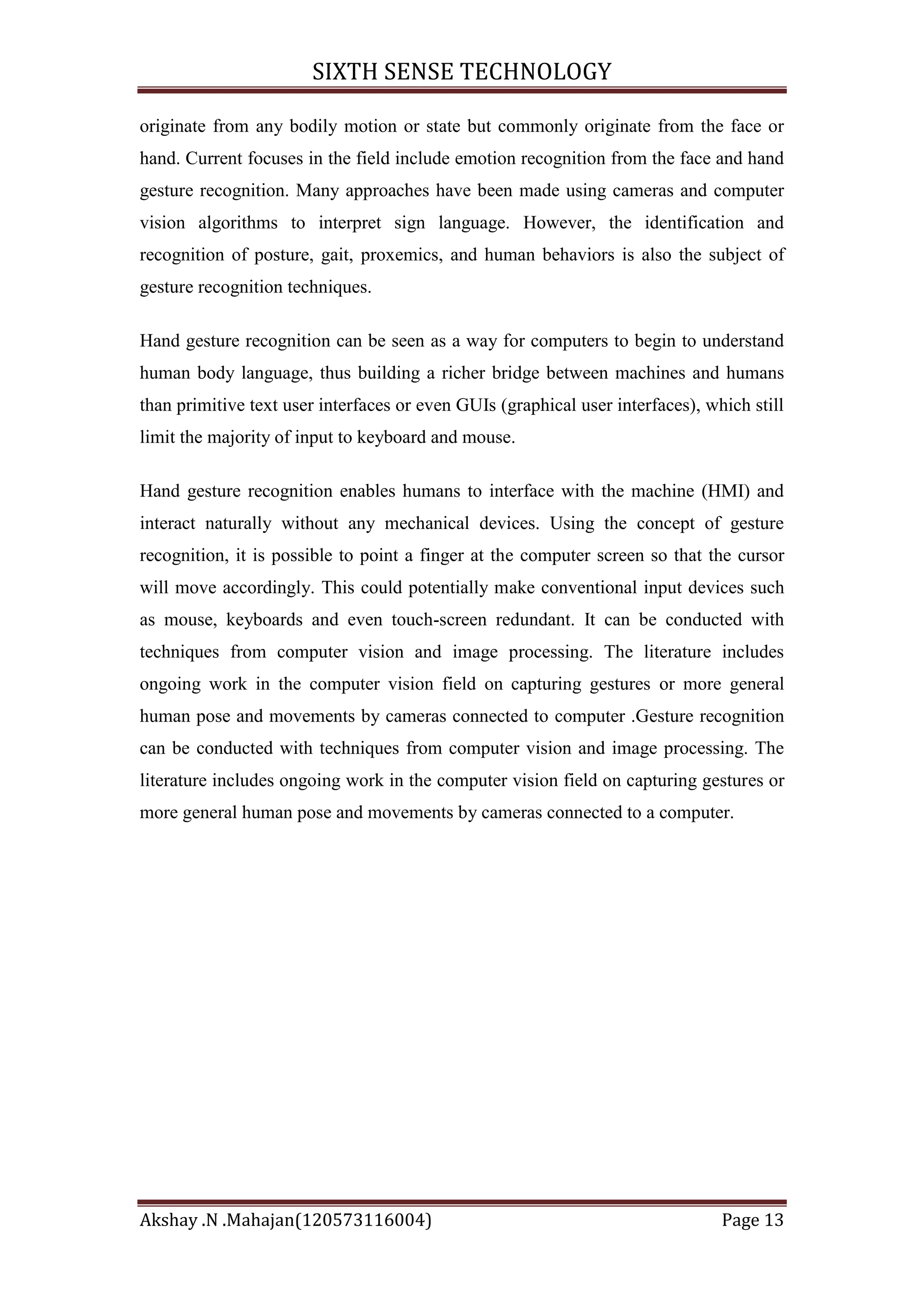 SIXTH SENSE TECHNOLOGY
originate from any bodily motion or state but commonly originate from the face or
hand. Current focuses in the field include emotion recognition from the face and hand
gesture recognition. Many approaches have been made using cameras and computer
vision algorithms to interpret sign language. However, the identification and
recognition of posture, gait, proxemics, and human behaviors is also the subject of
gesture recognition techniques.
Hand gesture recognition can be seen as a way for computers to begin to understand
human body language, thus building a richer bridge between machines and humans
than primitive text user interfaces or even GUIs (graphical user interfaces), which still
limit the majority of input to keyboard and mouse.
Hand gesture recognition enables humans to interface with the machine (HMI) and
interact naturally without any mechanical devices. Using the concept of gesture
recognition, it is possible to point a finger at the computer screen so that the cursor
will move accordingly. This could potentially make conventional input devices such
as mouse, keyboards and even touch-screen redundant. It can be conducted with
techniques from computer vision and image processing. The literature includes
ongoing work in the computer vision field on capturing gestures or more general
human pose and movements by cameras connected to computer .Gesture recognition
can be conducted with techniques from computer vision and image processing. The
literature includes ongoing work in the computer vision field on capturing gestures or
more general human pose and movements by cameras connected to a computer.

Akshay .N .Mahajan(120573116004)

Page 13

 