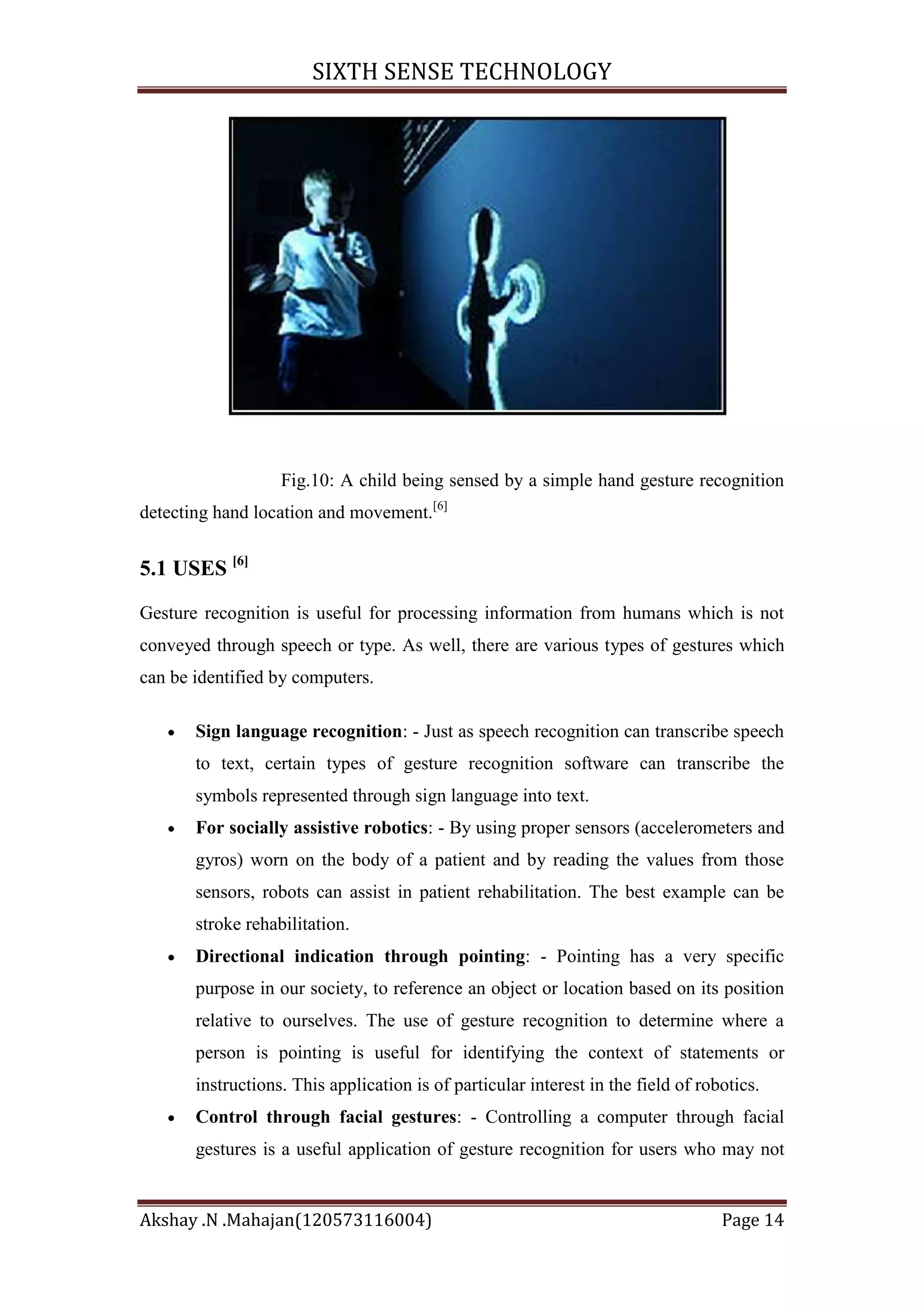 SIXTH SENSE TECHNOLOGY

Fig.10: A child being sensed by a simple hand gesture recognition
detecting hand location and movement.[6]

5.1 USES [6]
Gesture recognition is useful for processing information from humans which is not
conveyed through speech or type. As well, there are various types of gestures which
can be identified by computers.
Sign language recognition: - Just as speech recognition can transcribe speech
to text, certain types of gesture recognition software can transcribe the
symbols represented through sign language into text.
For socially assistive robotics: - By using proper sensors (accelerometers and
gyros) worn on the body of a patient and by reading the values from those
sensors, robots can assist in patient rehabilitation. The best example can be
stroke rehabilitation.
Directional indication through pointing: - Pointing has a very specific
purpose in our society, to reference an object or location based on its position
relative to ourselves. The use of gesture recognition to determine where a
person is pointing is useful for identifying the context of statements or
instructions. This application is of particular interest in the field of robotics.
Control through facial gestures: - Controlling a computer through facial
gestures is a useful application of gesture recognition for users who may not

Akshay .N .Mahajan(120573116004)

Page 14

 