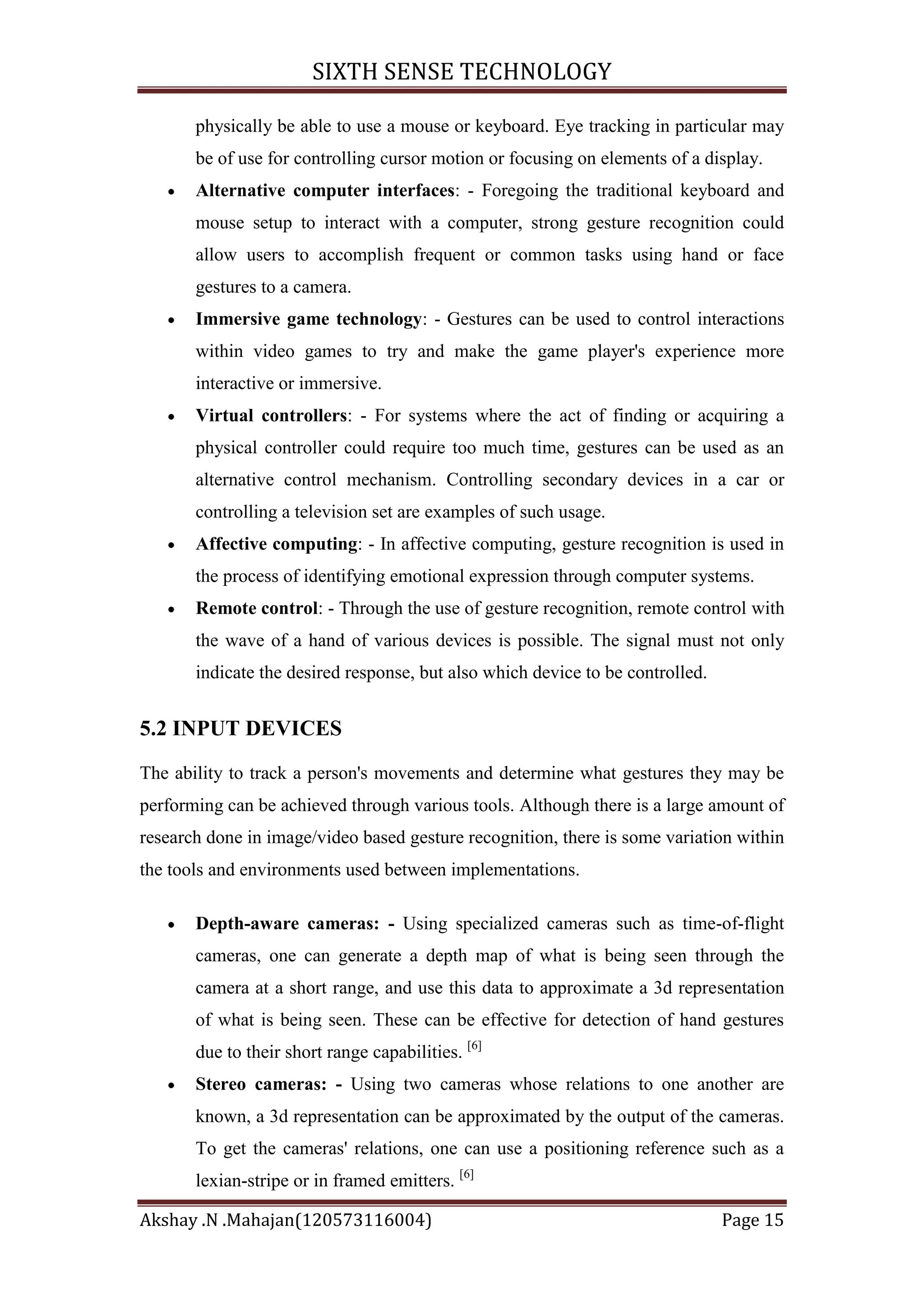 SIXTH SENSE TECHNOLOGY
physically be able to use a mouse or keyboard. Eye tracking in particular may
be of use for controlling cursor motion or focusing on elements of a display.
Alternative computer interfaces: - Foregoing the traditional keyboard and
mouse setup to interact with a computer, strong gesture recognition could
allow users to accomplish frequent or common tasks using hand or face
gestures to a camera.
Immersive game technology: - Gestures can be used to control interactions
within video games to try and make the game player's experience more
interactive or immersive.
Virtual controllers: - For systems where the act of finding or acquiring a
physical controller could require too much time, gestures can be used as an
alternative control mechanism. Controlling secondary devices in a car or
controlling a television set are examples of such usage.
Affective computing: - In affective computing, gesture recognition is used in
the process of identifying emotional expression through computer systems.
Remote control: - Through the use of gesture recognition, remote control with
the wave of a hand of various devices is possible. The signal must not only
indicate the desired response, but also which device to be controlled.

5.2 INPUT DEVICES
The ability to track a person's movements and determine what gestures they may be
performing can be achieved through various tools. Although there is a large amount of
research done in image/video based gesture recognition, there is some variation within
the tools and environments used between implementations.
Depth-aware cameras: - Using specialized cameras such as time-of-flight
cameras, one can generate a depth map of what is being seen through the
camera at a short range, and use this data to approximate a 3d representation
of what is being seen. These can be effective for detection of hand gestures
due to their short range capabilities. [6]
Stereo cameras: - Using two cameras whose relations to one another are
known, a 3d representation can be approximated by the output of the cameras.
To get the cameras' relations, one can use a positioning reference such as a
lexian-stripe or in framed emitters. [6]
Akshay .N .Mahajan(120573116004)

Page 15

 