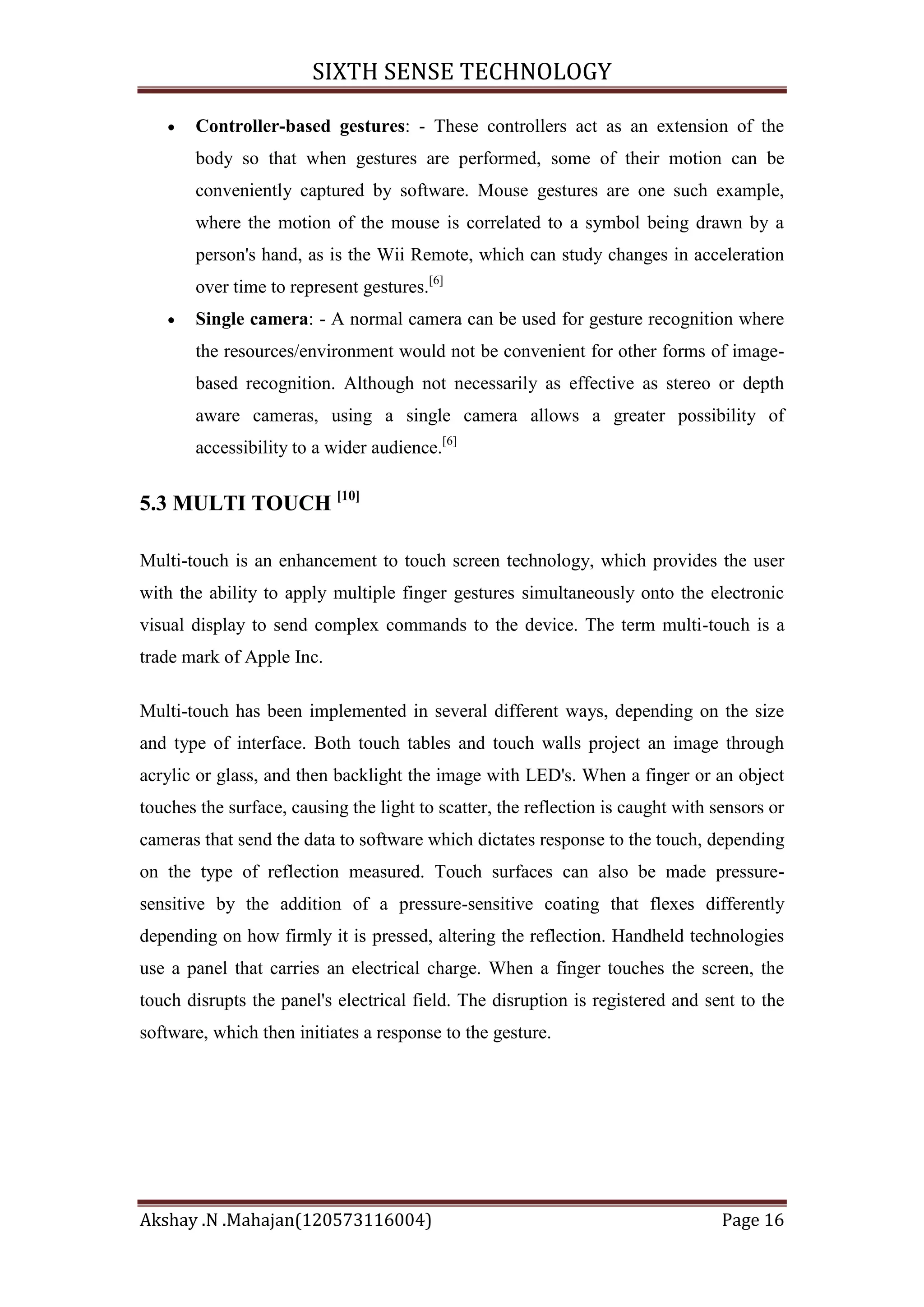SIXTH SENSE TECHNOLOGY
Controller-based gestures: - These controllers act as an extension of the
body so that when gestures are performed, some of their motion can be
conveniently captured by software. Mouse gestures are one such example,
where the motion of the mouse is correlated to a symbol being drawn by a
person's hand, as is the Wii Remote, which can study changes in acceleration
over time to represent gestures.[6]
Single camera: - A normal camera can be used for gesture recognition where
the resources/environment would not be convenient for other forms of imagebased recognition. Although not necessarily as effective as stereo or depth
aware cameras, using a single camera allows a greater possibility of
accessibility to a wider audience.[6]

5.3 MULTI TOUCH [10]
Multi-touch is an enhancement to touch screen technology, which provides the user
with the ability to apply multiple finger gestures simultaneously onto the electronic
visual display to send complex commands to the device. The term multi-touch is a
trade mark of Apple Inc.
Multi-touch has been implemented in several different ways, depending on the size
and type of interface. Both touch tables and touch walls project an image through
acrylic or glass, and then backlight the image with LED's. When a finger or an object
touches the surface, causing the light to scatter, the reflection is caught with sensors or
cameras that send the data to software which dictates response to the touch, depending
on the type of reflection measured. Touch surfaces can also be made pressuresensitive by the addition of a pressure-sensitive coating that flexes differently
depending on how firmly it is pressed, altering the reflection. Handheld technologies
use a panel that carries an electrical charge. When a finger touches the screen, the
touch disrupts the panel's electrical field. The disruption is registered and sent to the
software, which then initiates a response to the gesture.

Akshay .N .Mahajan(120573116004)

Page 16

 