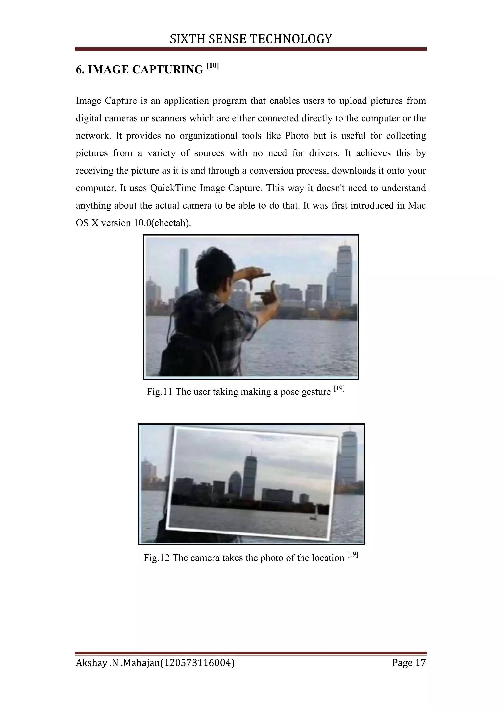 SIXTH SENSE TECHNOLOGY
6. IMAGE CAPTURING [10]
Image Capture is an application program that enables users to upload pictures from
digital cameras or scanners which are either connected directly to the computer or the
network. It provides no organizational tools like Photo but is useful for collecting
pictures from a variety of sources with no need for drivers. It achieves this by
receiving the picture as it is and through a conversion process, downloads it onto your
computer. It uses QuickTime Image Capture. This way it doesn't need to understand
anything about the actual camera to be able to do that. It was first introduced in Mac
OS X version 10.0(cheetah).

Fig.11 The user taking making a pose gesture [19]

Fig.12 The camera takes the photo of the location [19]

Akshay .N .Mahajan(120573116004)

Page 17

 