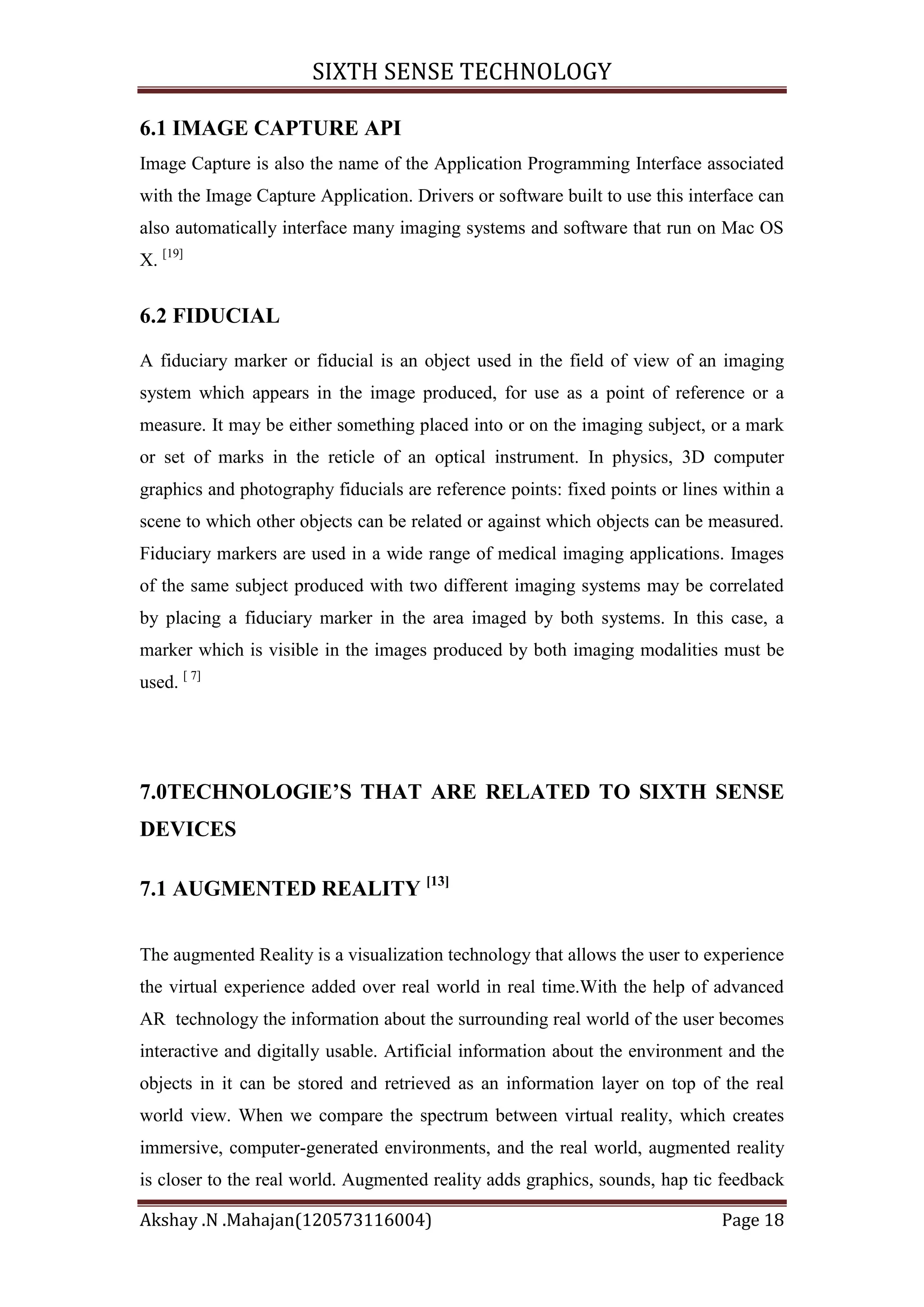 SIXTH SENSE TECHNOLOGY
6.1 IMAGE CAPTURE API
Image Capture is also the name of the Application Programming Interface associated
with the Image Capture Application. Drivers or software built to use this interface can
also automatically interface many imaging systems and software that run on Mac OS
X. [19]

6.2 FIDUCIAL
A fiduciary marker or fiducial is an object used in the field of view of an imaging
system which appears in the image produced, for use as a point of reference or a
measure. It may be either something placed into or on the imaging subject, or a mark
or set of marks in the reticle of an optical instrument. In physics, 3D computer
graphics and photography fiducials are reference points: fixed points or lines within a
scene to which other objects can be related or against which objects can be measured.
Fiduciary markers are used in a wide range of medical imaging applications. Images
of the same subject produced with two different imaging systems may be correlated
by placing a fiduciary marker in the area imaged by both systems. In this case, a
marker which is visible in the images produced by both imaging modalities must be
used. [ 7]

7.0TECHNOLOGIE’S THAT ARE RELATED TO SIXTH SENSE
DEVICES
7.1 AUGMENTED REALITY [13]
The augmented Reality is a visualization technology that allows the user to experience
the virtual experience added over real world in real time.With the help of advanced
AR technology the information about the surrounding real world of the user becomes
interactive and digitally usable. Artificial information about the environment and the
objects in it can be stored and retrieved as an information layer on top of the real
world view. When we compare the spectrum between virtual reality, which creates
immersive, computer-generated environments, and the real world, augmented reality
is closer to the real world. Augmented reality adds graphics, sounds, hap tic feedback
Akshay .N .Mahajan(120573116004)

Page 18

 