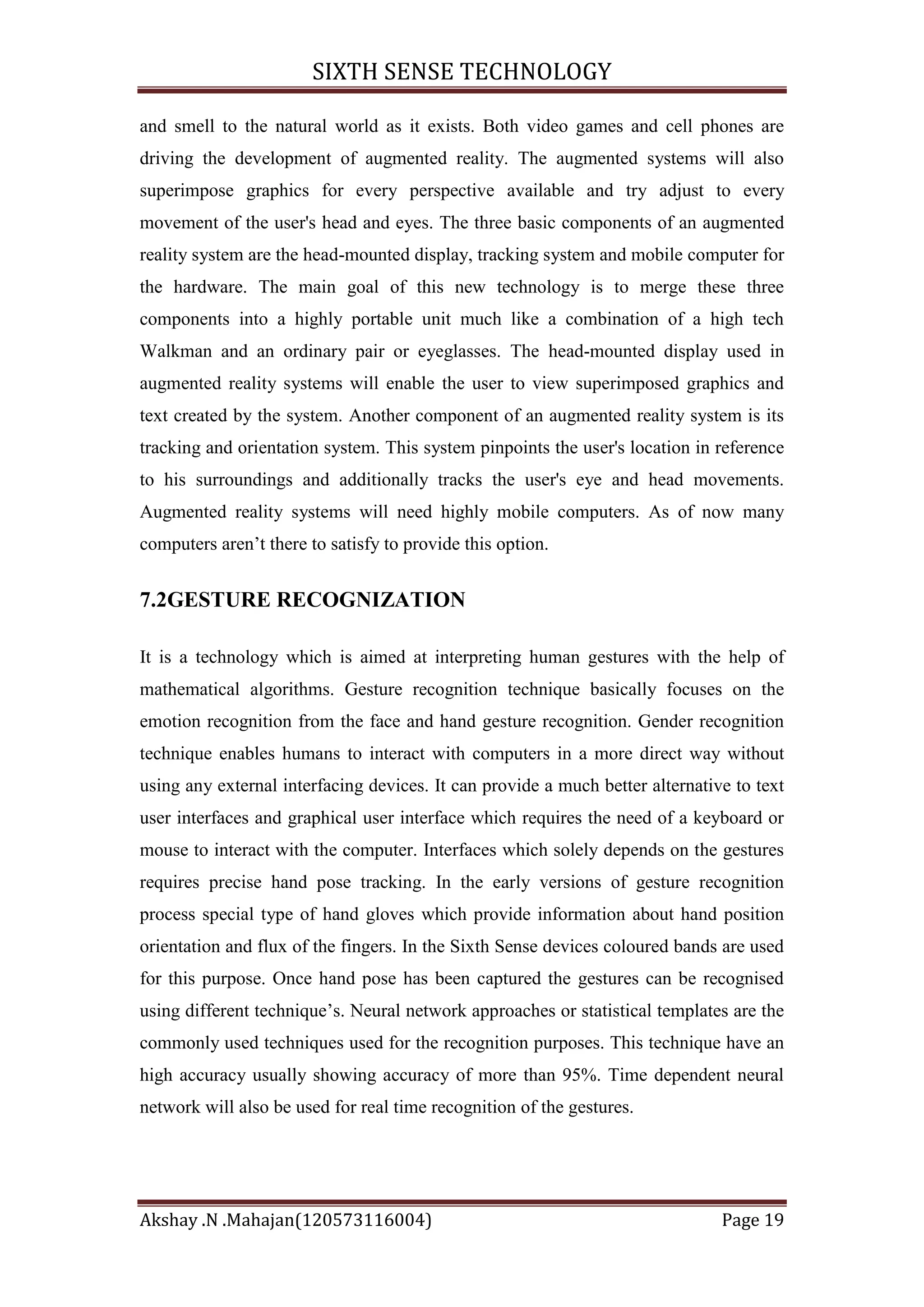 SIXTH SENSE TECHNOLOGY
and smell to the natural world as it exists. Both video games and cell phones are
driving the development of augmented reality. The augmented systems will also
superimpose graphics for every perspective available and try adjust to every
movement of the user's head and eyes. The three basic components of an augmented
reality system are the head-mounted display, tracking system and mobile computer for
the hardware. The main goal of this new technology is to merge these three
components into a highly portable unit much like a combination of a high tech
Walkman and an ordinary pair or eyeglasses. The head-mounted display used in
augmented reality systems will enable the user to view superimposed graphics and
text created by the system. Another component of an augmented reality system is its
tracking and orientation system. This system pinpoints the user's location in reference
to his surroundings and additionally tracks the user's eye and head movements.
Augmented reality systems will need highly mobile computers. As of now many
computers aren‘t there to satisfy to provide this option.

7.2GESTURE RECOGNIZATION
It is a technology which is aimed at interpreting human gestures with the help of
mathematical algorithms. Gesture recognition technique basically focuses on the
emotion recognition from the face and hand gesture recognition. Gender recognition
technique enables humans to interact with computers in a more direct way without
using any external interfacing devices. It can provide a much better alternative to text
user interfaces and graphical user interface which requires the need of a keyboard or
mouse to interact with the computer. Interfaces which solely depends on the gestures
requires precise hand pose tracking. In the early versions of gesture recognition
process special type of hand gloves which provide information about hand position
orientation and flux of the fingers. In the Sixth Sense devices coloured bands are used
for this purpose. Once hand pose has been captured the gestures can be recognised
using different technique‘s. Neural network approaches or statistical templates are the
commonly used techniques used for the recognition purposes. This technique have an
high accuracy usually showing accuracy of more than 95%. Time dependent neural
network will also be used for real time recognition of the gestures.

Akshay .N .Mahajan(120573116004)

Page 19

 