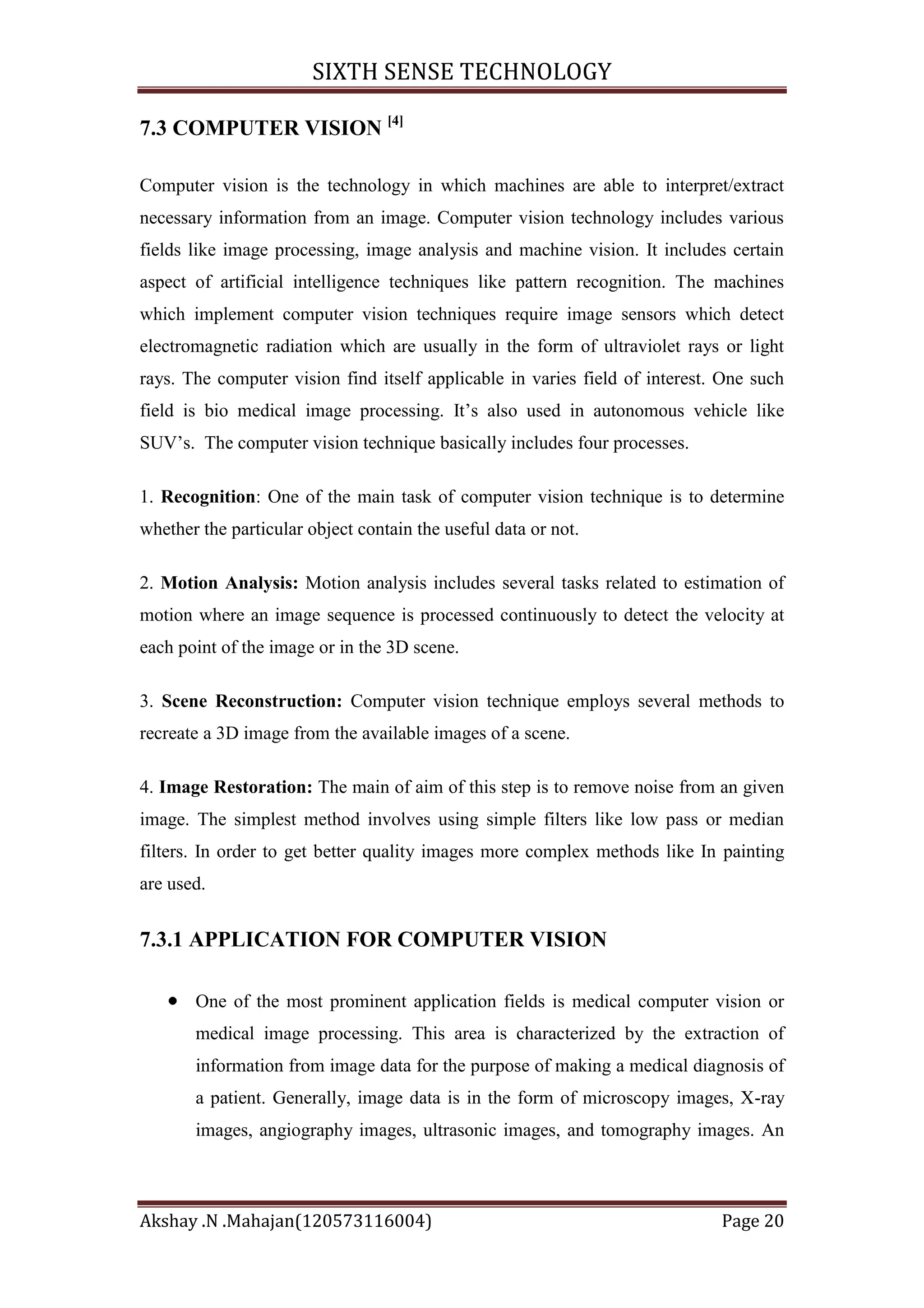 SIXTH SENSE TECHNOLOGY
7.3 COMPUTER VISION [4]
Computer vision is the technology in which machines are able to interpret/extract
necessary information from an image. Computer vision technology includes various
fields like image processing, image analysis and machine vision. It includes certain
aspect of artificial intelligence techniques like pattern recognition. The machines
which implement computer vision techniques require image sensors which detect
electromagnetic radiation which are usually in the form of ultraviolet rays or light
rays. The computer vision find itself applicable in varies field of interest. One such
field is bio medical image processing. It‘s also used in autonomous vehicle like
SUV‘s. The computer vision technique basically includes four processes.
1. Recognition: One of the main task of computer vision technique is to determine
whether the particular object contain the useful data or not.
2. Motion Analysis: Motion analysis includes several tasks related to estimation of
motion where an image sequence is processed continuously to detect the velocity at
each point of the image or in the 3D scene.
3. Scene Reconstruction: Computer vision technique employs several methods to
recreate a 3D image from the available images of a scene.
4. Image Restoration: The main of aim of this step is to remove noise from an given
image. The simplest method involves using simple filters like low pass or median
filters. In order to get better quality images more complex methods like In painting
are used.

7.3.1 APPLICATION FOR COMPUTER VISION
One of the most prominent application fields is medical computer vision or
medical image processing. This area is characterized by the extraction of
information from image data for the purpose of making a medical diagnosis of
a patient. Generally, image data is in the form of microscopy images, X-ray
images, angiography images, ultrasonic images, and tomography images. An

Akshay .N .Mahajan(120573116004)

Page 20

 