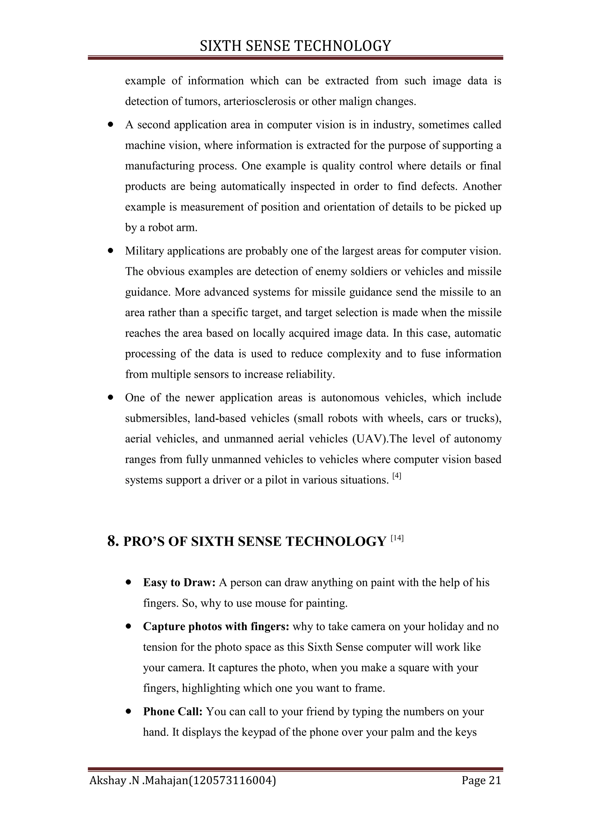 SIXTH SENSE TECHNOLOGY
example of information which can be extracted from such image data is
detection of tumors, arteriosclerosis or other malign changes.
A second application area in computer vision is in industry, sometimes called
machine vision, where information is extracted for the purpose of supporting a
manufacturing process. One example is quality control where details or final
products are being automatically inspected in order to find defects. Another
example is measurement of position and orientation of details to be picked up
by a robot arm.
Military applications are probably one of the largest areas for computer vision.
The obvious examples are detection of enemy soldiers or vehicles and missile
guidance. More advanced systems for missile guidance send the missile to an
area rather than a specific target, and target selection is made when the missile
reaches the area based on locally acquired image data. In this case, automatic
processing of the data is used to reduce complexity and to fuse information
from multiple sensors to increase reliability.
One of the newer application areas is autonomous vehicles, which include
submersibles, land-based vehicles (small robots with wheels, cars or trucks),
aerial vehicles, and unmanned aerial vehicles (UAV).The level of autonomy
ranges from fully unmanned vehicles to vehicles where computer vision based
systems support a driver or a pilot in various situations. [4]

8. PRO’S OF SIXTH SENSE TECHNOLOGY [14]
Easy to Draw: A person can draw anything on paint with the help of his
fingers. So, why to use mouse for painting.
Capture photos with fingers: why to take camera on your holiday and no
tension for the photo space as this Sixth Sense computer will work like
your camera. It captures the photo, when you make a square with your
fingers, highlighting which one you want to frame.
Phone Call: You can call to your friend by typing the numbers on your
hand. It displays the keypad of the phone over your palm and the keys

Akshay .N .Mahajan(120573116004)

Page 21

 
