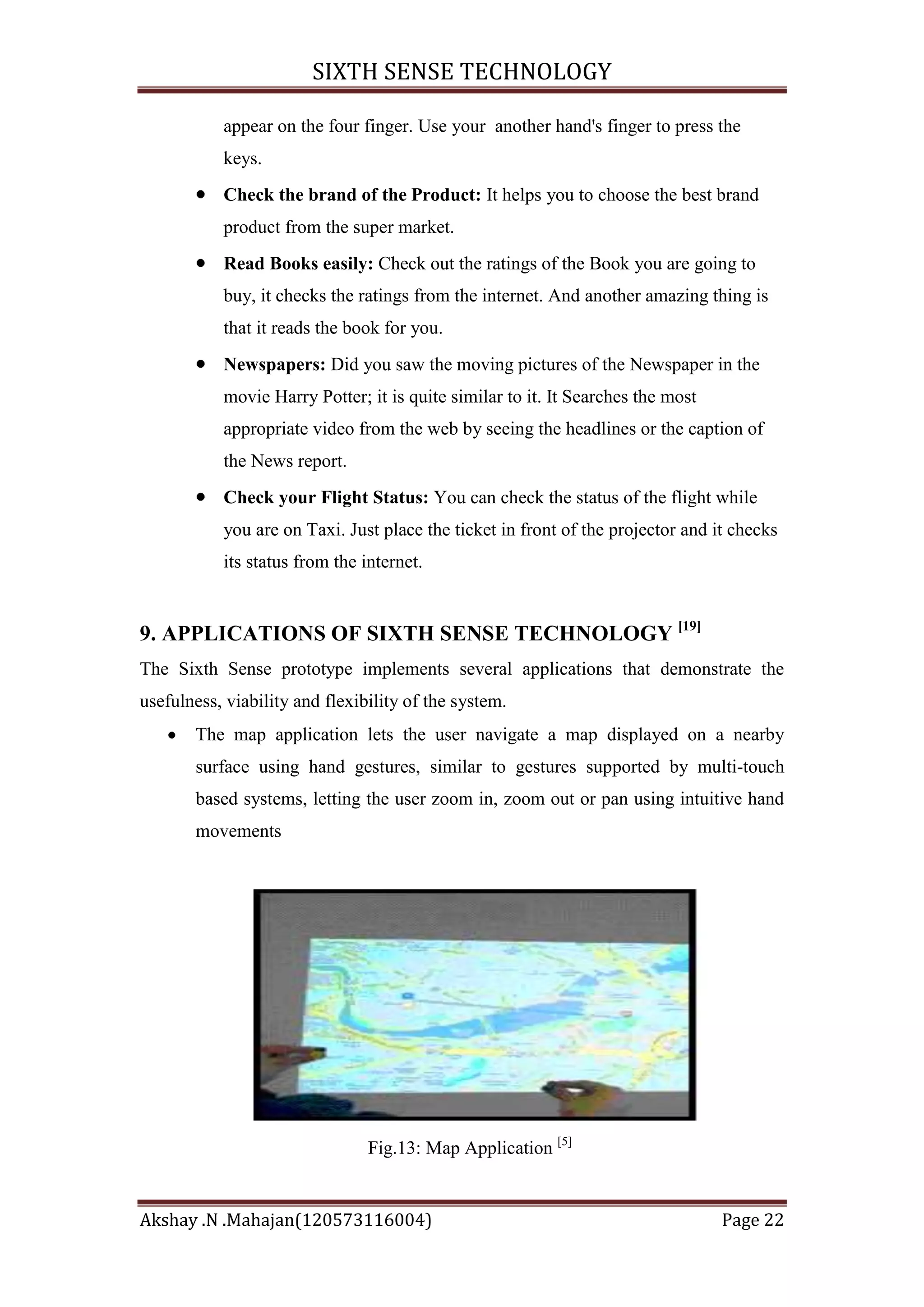 SIXTH SENSE TECHNOLOGY
appear on the four finger. Use your another hand's finger to press the
keys.
Check the brand of the Product: It helps you to choose the best brand
product from the super market.
Read Books easily: Check out the ratings of the Book you are going to
buy, it checks the ratings from the internet. And another amazing thing is
that it reads the book for you.
Newspapers: Did you saw the moving pictures of the Newspaper in the
movie Harry Potter; it is quite similar to it. It Searches the most
appropriate video from the web by seeing the headlines or the caption of
the News report.
Check your Flight Status: You can check the status of the flight while
you are on Taxi. Just place the ticket in front of the projector and it checks
its status from the internet.

9. APPLICATIONS OF SIXTH SENSE TECHNOLOGY [19]
The Sixth Sense prototype implements several applications that demonstrate the
usefulness, viability and flexibility of the system.
The map application lets the user navigate a map displayed on a nearby
surface using hand gestures, similar to gestures supported by multi-touch
based systems, letting the user zoom in, zoom out or pan using intuitive hand
movements

Fig.13: Map Application [5]

Akshay .N .Mahajan(120573116004)

Page 22

 