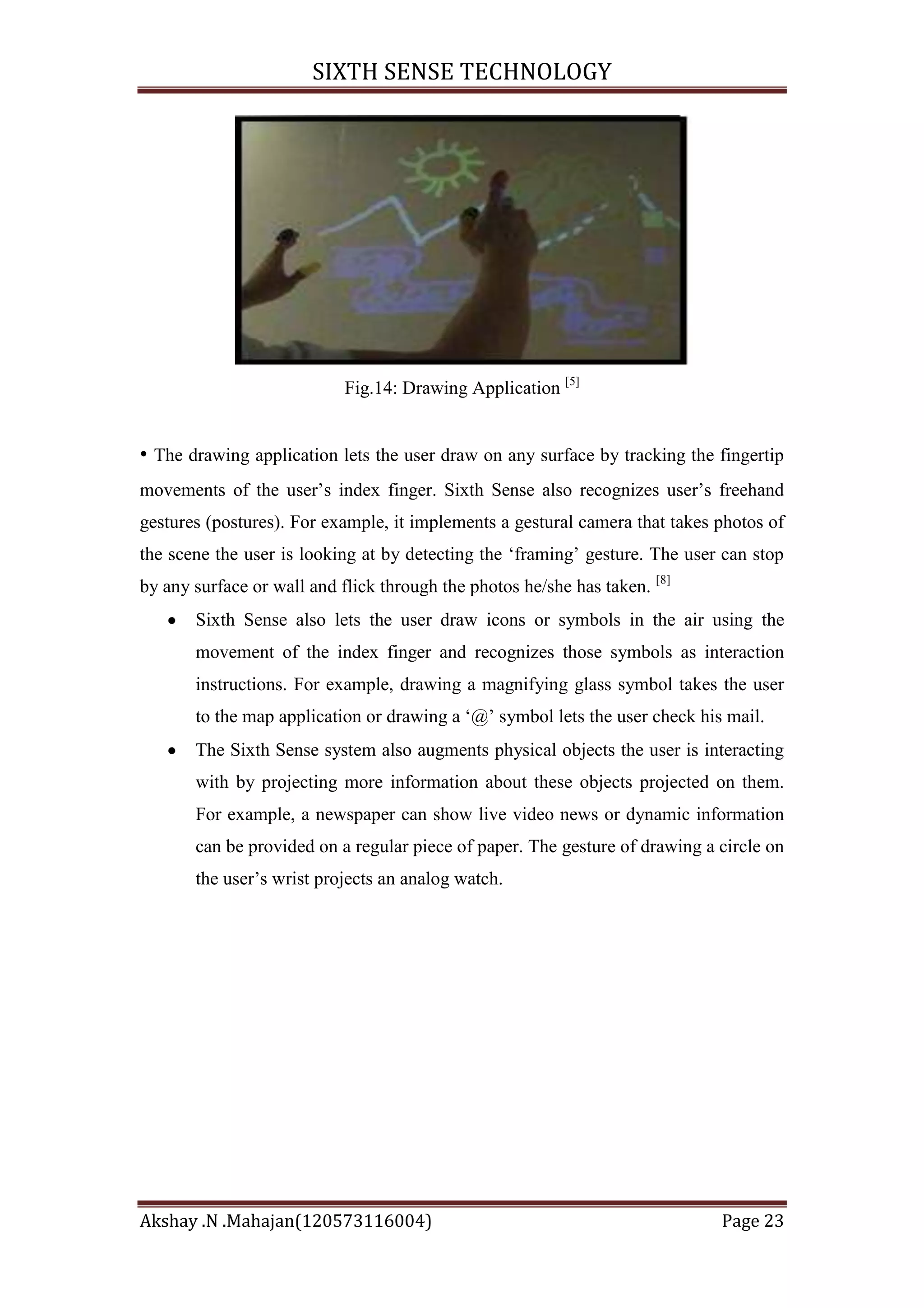 SIXTH SENSE TECHNOLOGY

Fig.14: Drawing Application [5]

• The drawing application lets the user draw on any surface by tracking the fingertip
movements of the user‘s index finger. Sixth Sense also recognizes user‘s freehand
gestures (postures). For example, it implements a gestural camera that takes photos of
the scene the user is looking at by detecting the ‗framing‘ gesture. The user can stop
by any surface or wall and flick through the photos he/she has taken. [8]
Sixth Sense also lets the user draw icons or symbols in the air using the
movement of the index finger and recognizes those symbols as interaction
instructions. For example, drawing a magnifying glass symbol takes the user
to the map application or drawing a ‗@‘ symbol lets the user check his mail.
The Sixth Sense system also augments physical objects the user is interacting
with by projecting more information about these objects projected on them.
For example, a newspaper can show live video news or dynamic information
can be provided on a regular piece of paper. The gesture of drawing a circle on
the user‘s wrist projects an analog watch.

Akshay .N .Mahajan(120573116004)

Page 23

 