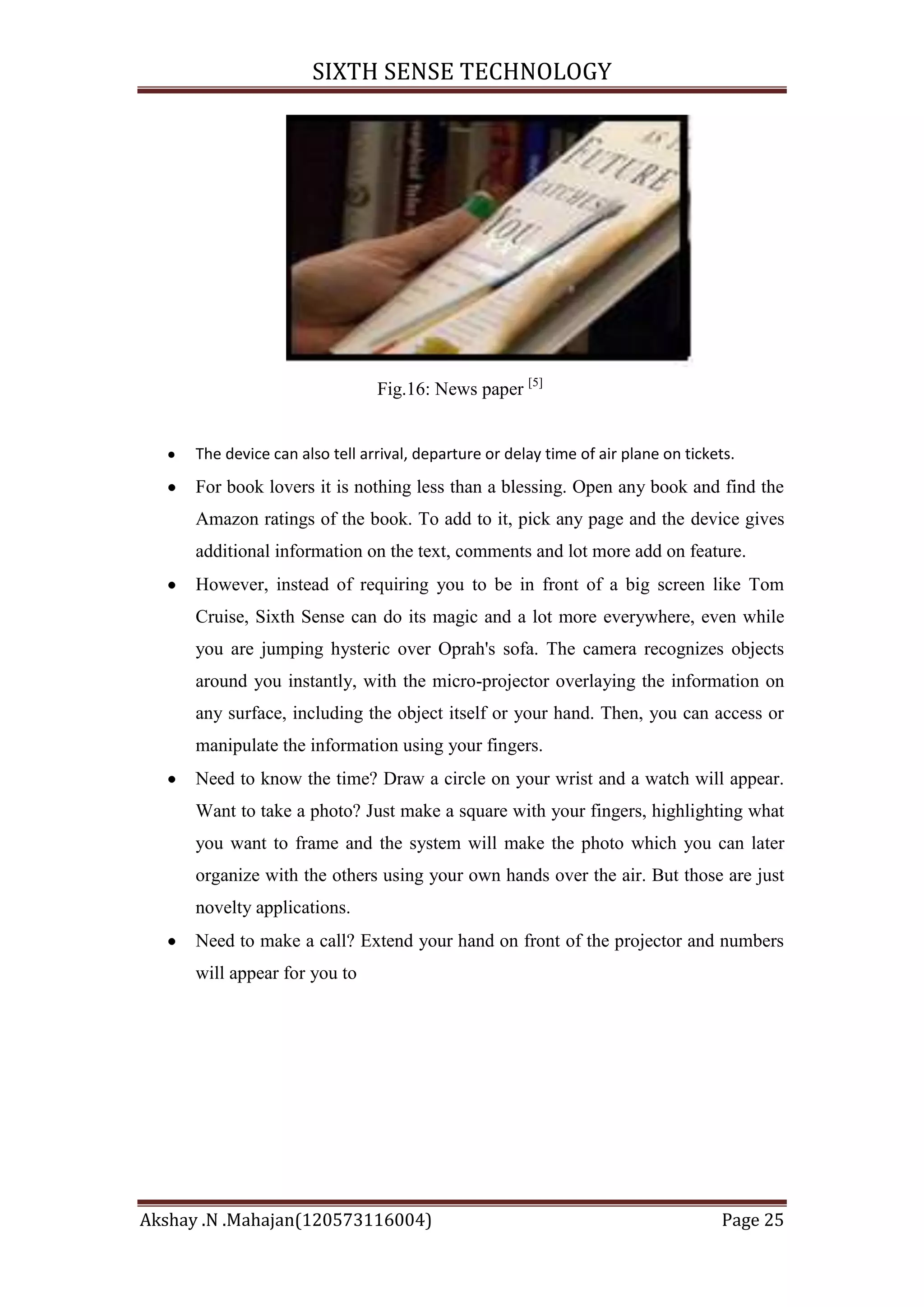 SIXTH SENSE TECHNOLOGY

Fig.16: News paper [5]

The device can also tell arrival, departure or delay time of air plane on tickets.

For book lovers it is nothing less than a blessing. Open any book and find the
Amazon ratings of the book. To add to it, pick any page and the device gives
additional information on the text, comments and lot more add on feature.
However, instead of requiring you to be in front of a big screen like Tom
Cruise, Sixth Sense can do its magic and a lot more everywhere, even while
you are jumping hysteric over Oprah's sofa. The camera recognizes objects
around you instantly, with the micro-projector overlaying the information on
any surface, including the object itself or your hand. Then, you can access or
manipulate the information using your fingers.
Need to know the time? Draw a circle on your wrist and a watch will appear.
Want to take a photo? Just make a square with your fingers, highlighting what
you want to frame and the system will make the photo which you can later
organize with the others using your own hands over the air. But those are just
novelty applications.
Need to make a call? Extend your hand on front of the projector and numbers
will appear for you to

Akshay .N .Mahajan(120573116004)

Page 25

 
