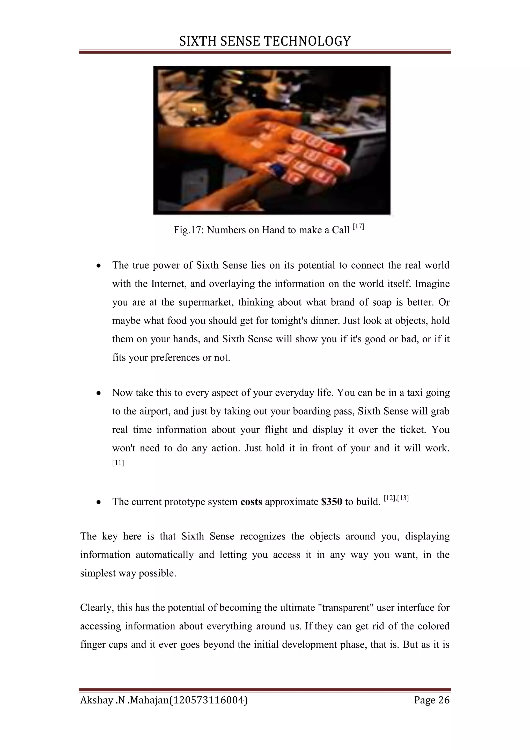 SIXTH SENSE TECHNOLOGY

Fig.17: Numbers on Hand to make a Call [17]
The true power of Sixth Sense lies on its potential to connect the real world
with the Internet, and overlaying the information on the world itself. Imagine
you are at the supermarket, thinking about what brand of soap is better. Or
maybe what food you should get for tonight's dinner. Just look at objects, hold
them on your hands, and Sixth Sense will show you if it's good or bad, or if it
fits your preferences or not.
Now take this to every aspect of your everyday life. You can be in a taxi going
to the airport, and just by taking out your boarding pass, Sixth Sense will grab
real time information about your flight and display it over the ticket. You
won't need to do any action. Just hold it in front of your and it will work.
[11]

The current prototype system costs approximate $350 to build. [12],[13]
The key here is that Sixth Sense recognizes the objects around you, displaying
information automatically and letting you access it in any way you want, in the
simplest way possible.
Clearly, this has the potential of becoming the ultimate "transparent" user interface for
accessing information about everything around us. If they can get rid of the colored
finger caps and it ever goes beyond the initial development phase, that is. But as it is

Akshay .N .Mahajan(120573116004)

Page 26

 