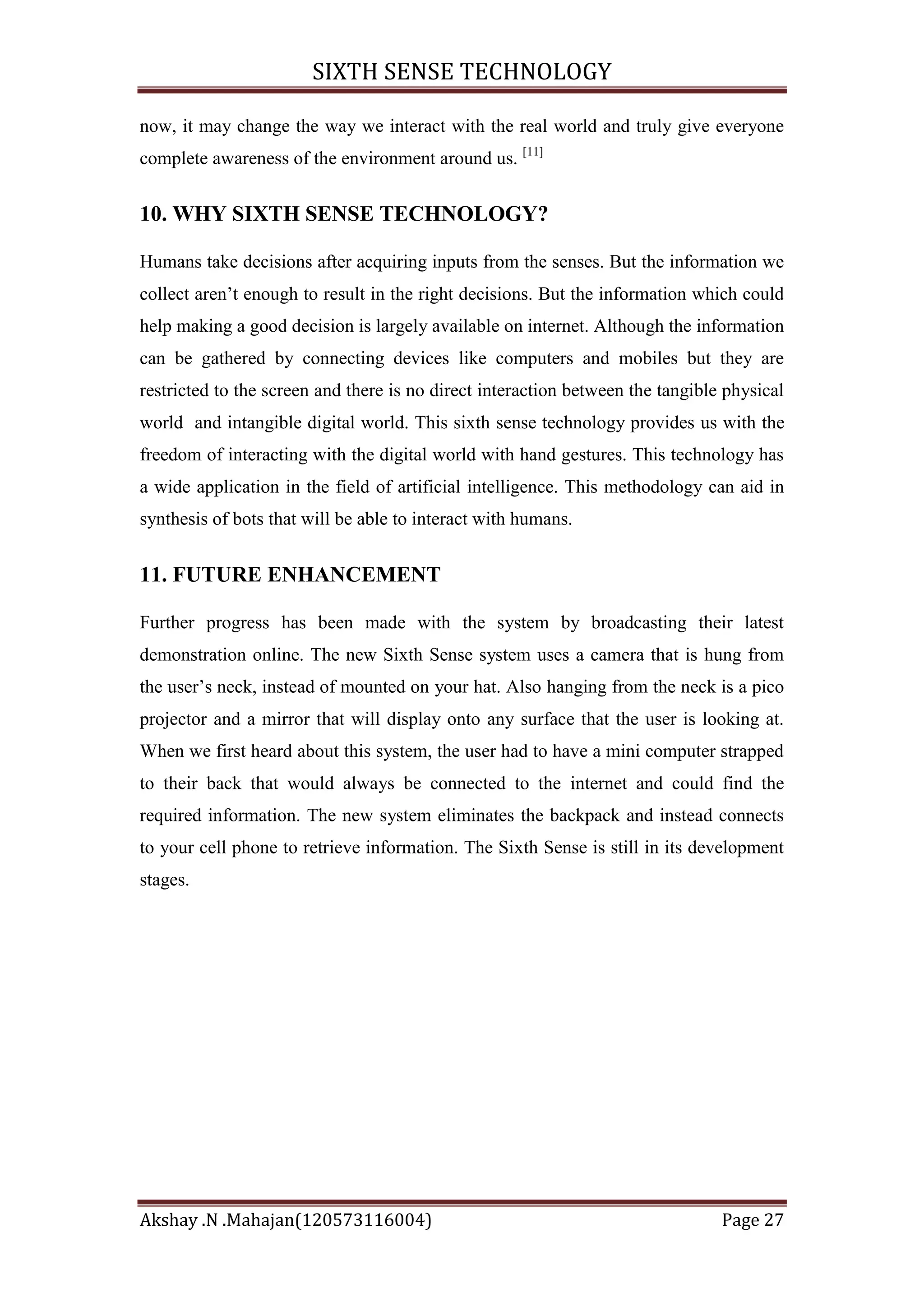 SIXTH SENSE TECHNOLOGY
now, it may change the way we interact with the real world and truly give everyone
complete awareness of the environment around us. [11]

10. WHY SIXTH SENSE TECHNOLOGY?
Humans take decisions after acquiring inputs from the senses. But the information we
collect aren‘t enough to result in the right decisions. But the information which could
help making a good decision is largely available on internet. Although the information
can be gathered by connecting devices like computers and mobiles but they are
restricted to the screen and there is no direct interaction between the tangible physical
world and intangible digital world. This sixth sense technology provides us with the
freedom of interacting with the digital world with hand gestures. This technology has
a wide application in the field of artificial intelligence. This methodology can aid in
synthesis of bots that will be able to interact with humans.

11. FUTURE ENHANCEMENT
Further progress has been made with the system by broadcasting their latest
demonstration online. The new Sixth Sense system uses a camera that is hung from
the user‘s neck, instead of mounted on your hat. Also hanging from the neck is a pico
projector and a mirror that will display onto any surface that the user is looking at.
When we first heard about this system, the user had to have a mini computer strapped
to their back that would always be connected to the internet and could find the
required information. The new system eliminates the backpack and instead connects
to your cell phone to retrieve information. The Sixth Sense is still in its development
stages.

Akshay .N .Mahajan(120573116004)

Page 27

 