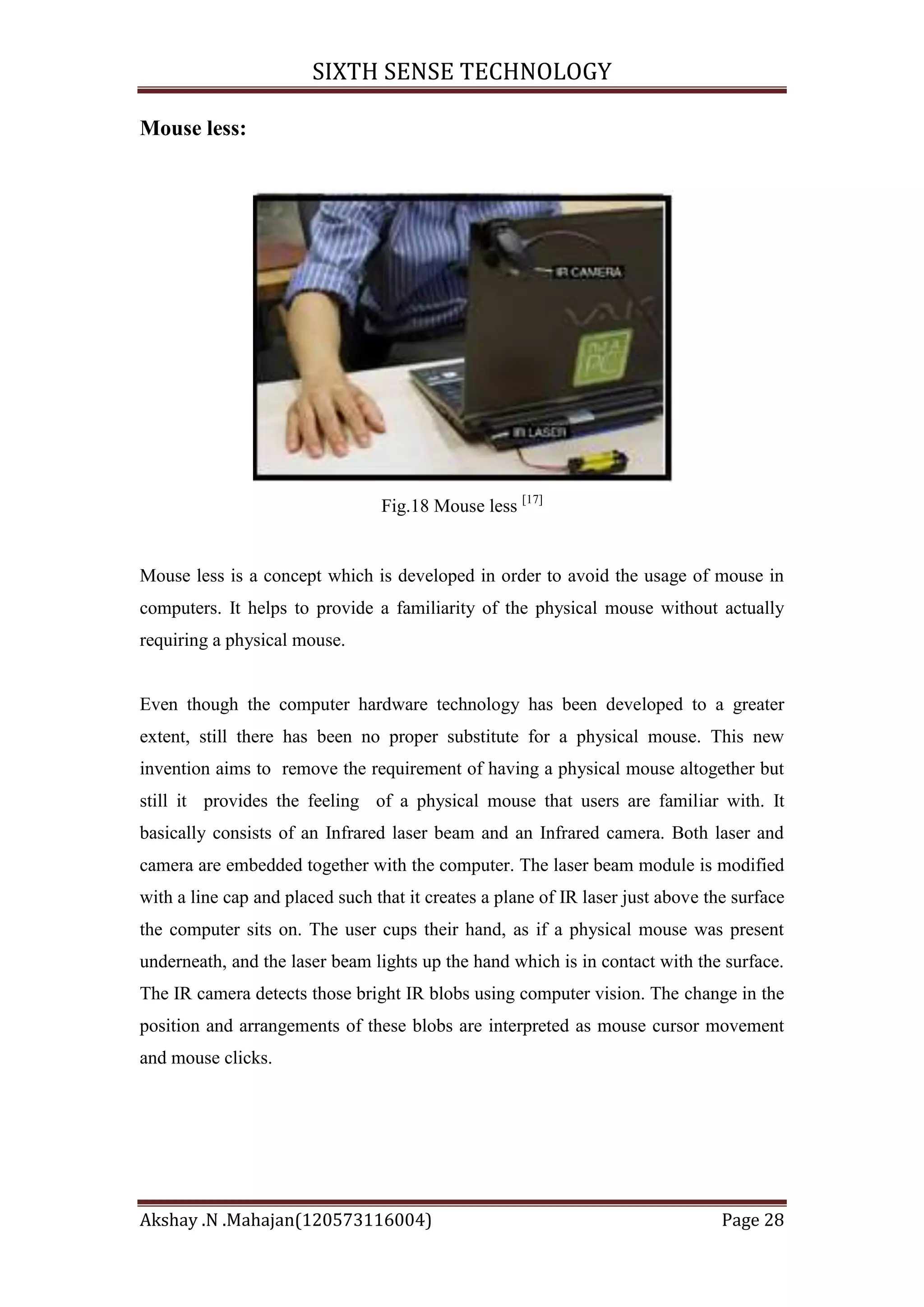 SIXTH SENSE TECHNOLOGY
Mouse less:

Fig.18 Mouse less [17]

Mouse less is a concept which is developed in order to avoid the usage of mouse in
computers. It helps to provide a familiarity of the physical mouse without actually
requiring a physical mouse.

Even though the computer hardware technology has been developed to a greater
extent, still there has been no proper substitute for a physical mouse. This new
invention aims to remove the requirement of having a physical mouse altogether but
still it provides the feeling of a physical mouse that users are familiar with. It
basically consists of an Infrared laser beam and an Infrared camera. Both laser and
camera are embedded together with the computer. The laser beam module is modified
with a line cap and placed such that it creates a plane of IR laser just above the surface
the computer sits on. The user cups their hand, as if a physical mouse was present
underneath, and the laser beam lights up the hand which is in contact with the surface.
The IR camera detects those bright IR blobs using computer vision. The change in the
position and arrangements of these blobs are interpreted as mouse cursor movement
and mouse clicks.

Akshay .N .Mahajan(120573116004)

Page 28

 