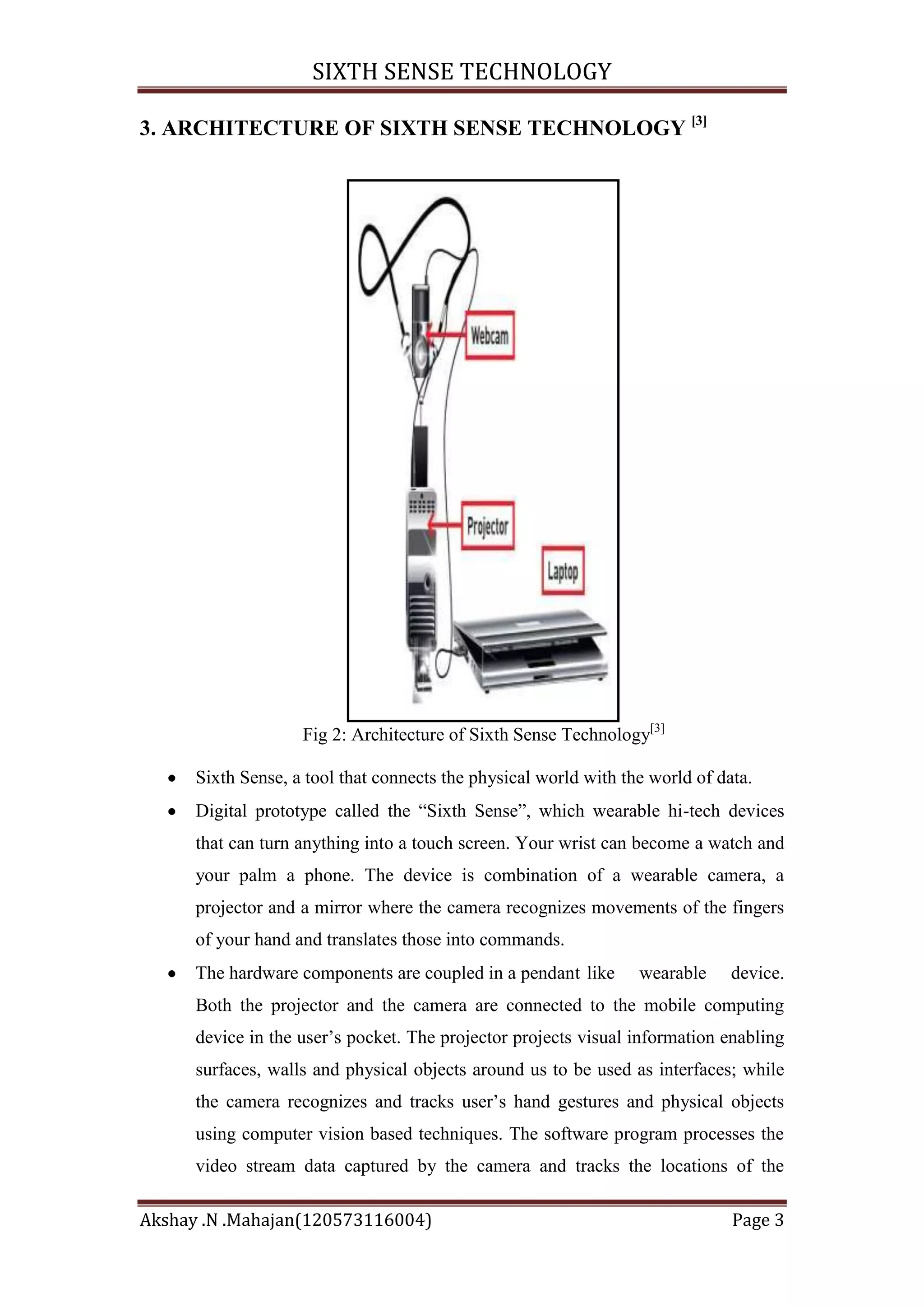 SIXTH SENSE TECHNOLOGY
3. ARCHITECTURE OF SIXTH SENSE TECHNOLOGY [3]

Fig 2: Architecture of Sixth Sense Technology[3]
Sixth Sense, a tool that connects the physical world with the world of data.
Digital prototype called the ―Sixth Sense‖, which wearable hi-tech devices
that can turn anything into a touch screen. Your wrist can become a watch and
your palm a phone. The device is combination of a wearable camera, a
projector and a mirror where the camera recognizes movements of the fingers
of your hand and translates those into commands.
The hardware components are coupled in a pendant like

wearable

device.

Both the projector and the camera are connected to the mobile computing
device in the user‘s pocket. The projector projects visual information enabling
surfaces, walls and physical objects around us to be used as interfaces; while
the camera recognizes and tracks user‘s hand gestures and physical objects
using computer vision based techniques. The software program processes the
video stream data captured by the camera and tracks the locations of the
Akshay .N .Mahajan(120573116004)

Page 3

 