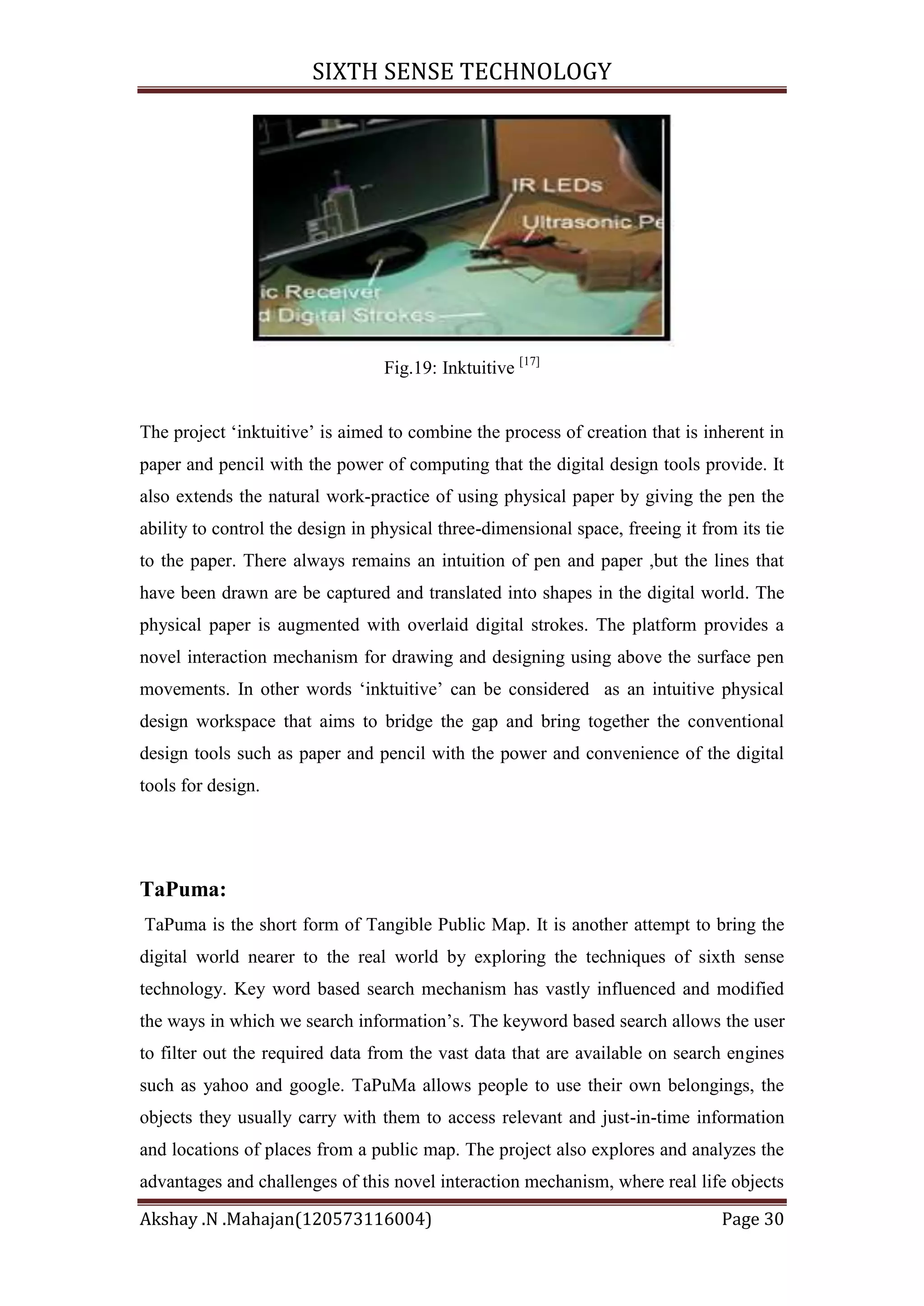 SIXTH SENSE TECHNOLOGY

Fig.19: Inktuitive [17]
The project ‗inktuitive‘ is aimed to combine the process of creation that is inherent in
paper and pencil with the power of computing that the digital design tools provide. It
also extends the natural work-practice of using physical paper by giving the pen the
ability to control the design in physical three-dimensional space, freeing it from its tie
to the paper. There always remains an intuition of pen and paper ,but the lines that
have been drawn are be captured and translated into shapes in the digital world. The
physical paper is augmented with overlaid digital strokes. The platform provides a
novel interaction mechanism for drawing and designing using above the surface pen
movements. In other words ‗inktuitive‘ can be considered as an intuitive physical
design workspace that aims to bridge the gap and bring together the conventional
design tools such as paper and pencil with the power and convenience of the digital
tools for design.

TaPuma:
TaPuma is the short form of Tangible Public Map. It is another attempt to bring the
digital world nearer to the real world by exploring the techniques of sixth sense
technology. Key word based search mechanism has vastly influenced and modified
the ways in which we search information‘s. The keyword based search allows the user
to filter out the required data from the vast data that are available on search engines
such as yahoo and google. TaPuMa allows people to use their own belongings, the
objects they usually carry with them to access relevant and just-in-time information
and locations of places from a public map. The project also explores and analyzes the
advantages and challenges of this novel interaction mechanism, where real life objects
Akshay .N .Mahajan(120573116004)

Page 30

 