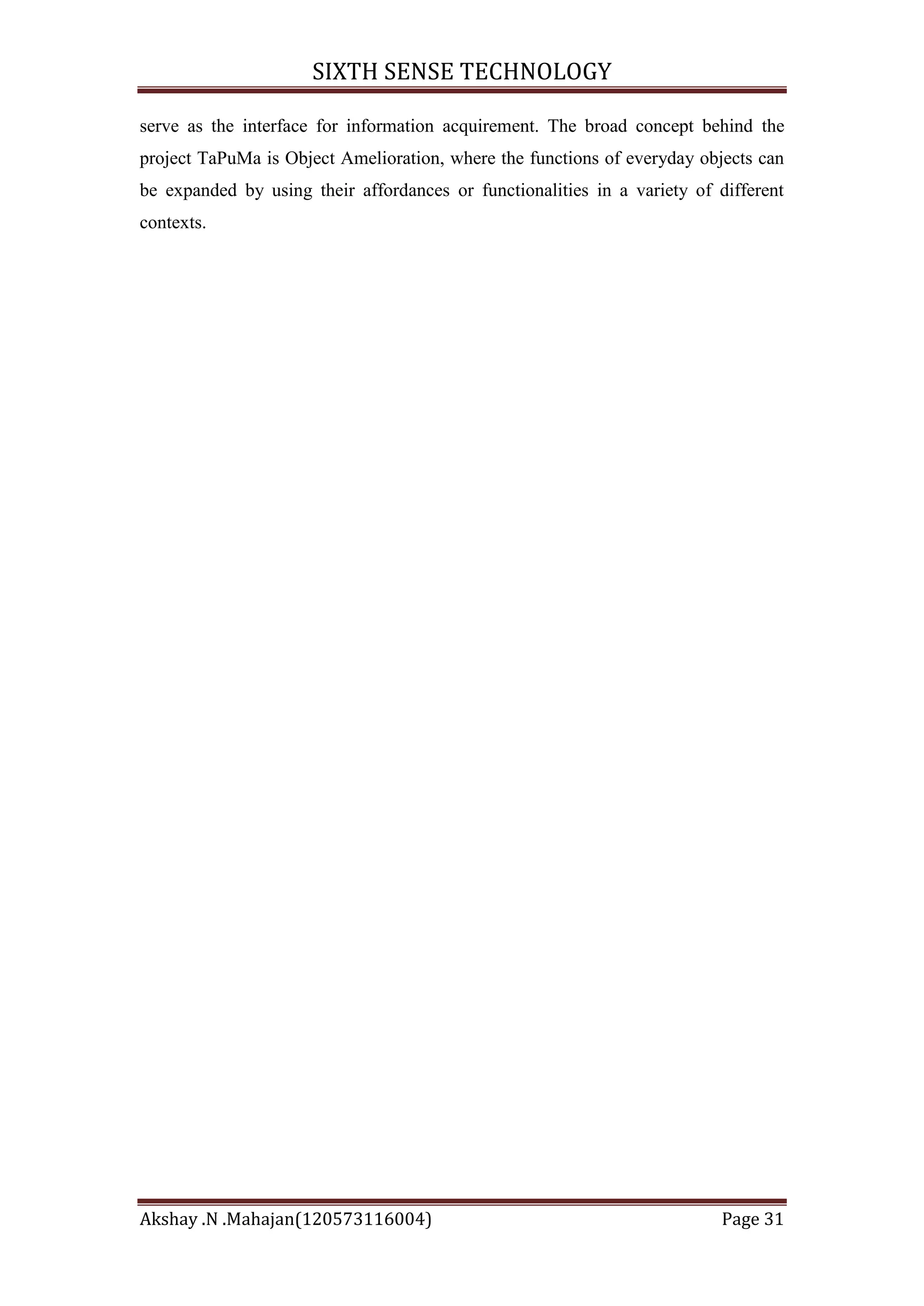 SIXTH SENSE TECHNOLOGY
serve as the interface for information acquirement. The broad concept behind the
project TaPuMa is Object Amelioration, where the functions of everyday objects can
be expanded by using their affordances or functionalities in a variety of different
contexts.

Akshay .N .Mahajan(120573116004)

Page 31

 