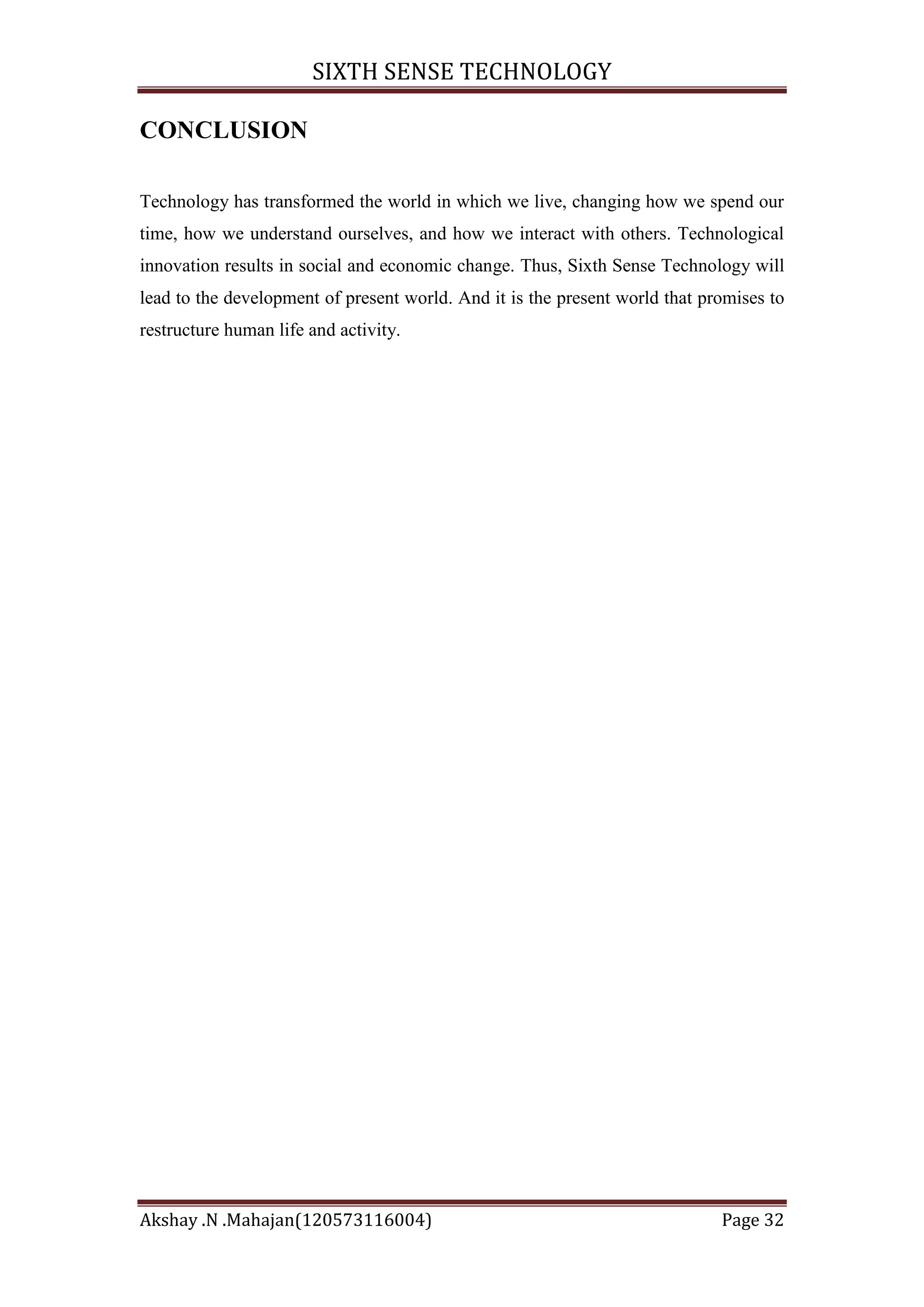 SIXTH SENSE TECHNOLOGY
CONCLUSION
Technology has transformed the world in which we live, changing how we spend our
time, how we understand ourselves, and how we interact with others. Technological
innovation results in social and economic change. Thus, Sixth Sense Technology will
lead to the development of present world. And it is the present world that promises to
restructure human life and activity.

Akshay .N .Mahajan(120573116004)

Page 32

 