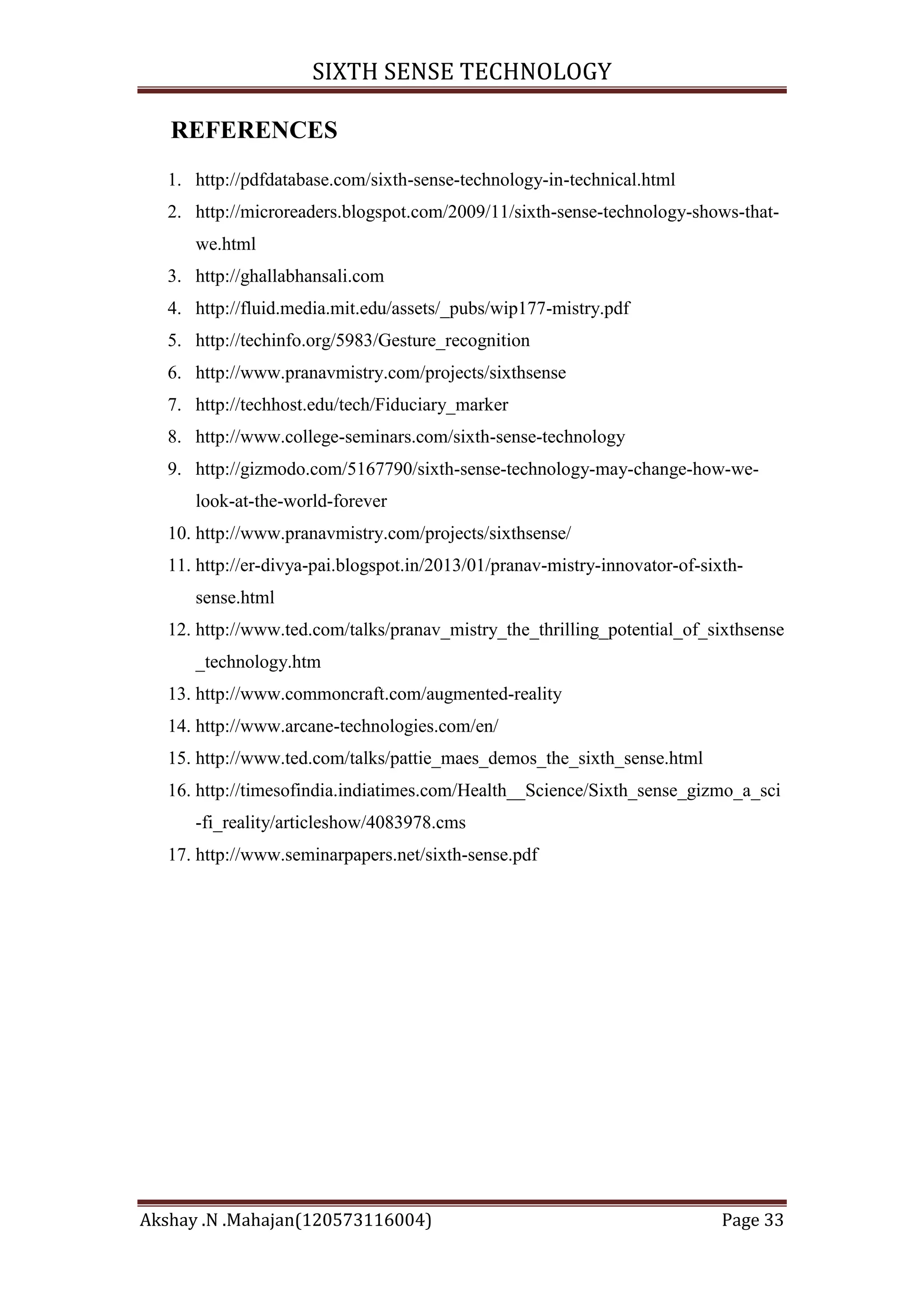 SIXTH SENSE TECHNOLOGY
REFERENCES
1. http://pdfdatabase.com/sixth-sense-technology-in-technical.html
2. http://microreaders.blogspot.com/2009/11/sixth-sense-technology-shows-thatwe.html
3. http://ghallabhansali.com
4. http://fluid.media.mit.edu/assets/_pubs/wip177-mistry.pdf
5. http://techinfo.org/5983/Gesture_recognition
6. http://www.pranavmistry.com/projects/sixthsense
7. http://techhost.edu/tech/Fiduciary_marker
8. http://www.college-seminars.com/sixth-sense-technology
9. http://gizmodo.com/5167790/sixth-sense-technology-may-change-how-welook-at-the-world-forever
10. http://www.pranavmistry.com/projects/sixthsense/
11. http://er-divya-pai.blogspot.in/2013/01/pranav-mistry-innovator-of-sixthsense.html
12. http://www.ted.com/talks/pranav_mistry_the_thrilling_potential_of_sixthsense
_technology.htm
13. http://www.commoncraft.com/augmented-reality
14. http://www.arcane-technologies.com/en/
15. http://www.ted.com/talks/pattie_maes_demos_the_sixth_sense.html
16. http://timesofindia.indiatimes.com/Health__Science/Sixth_sense_gizmo_a_sci
-fi_reality/articleshow/4083978.cms
17. http://www.seminarpapers.net/sixth-sense.pdf

Akshay .N .Mahajan(120573116004)

Page 33

 
