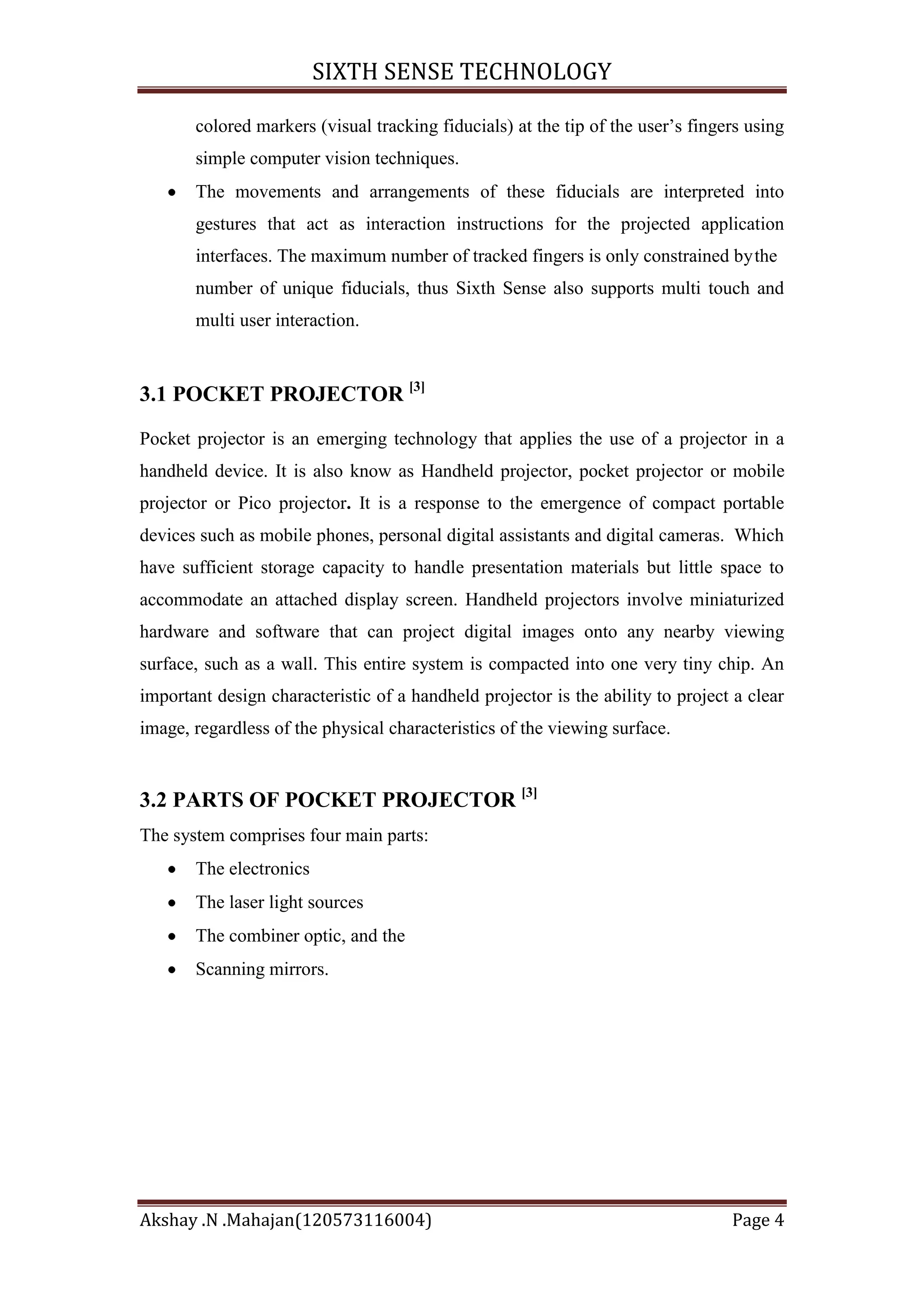SIXTH SENSE TECHNOLOGY
colored markers (visual tracking fiducials) at the tip of the user‘s fingers using
simple computer vision techniques.
The movements and arrangements of these fiducials are interpreted into
gestures that act as interaction instructions for the projected application
interfaces. The maximum number of tracked fingers is only constrained by the
number of unique fiducials, thus Sixth Sense also supports multi touch and
multi user interaction.

3.1 POCKET PROJECTOR [3]
Pocket projector is an emerging technology that applies the use of a projector in a
handheld device. It is also know as Handheld projector, pocket projector or mobile
projector or Pico projector. It is a response to the emergence of compact portable
devices such as mobile phones, personal digital assistants and digital cameras. Which
have sufficient storage capacity to handle presentation materials but little space to
accommodate an attached display screen. Handheld projectors involve miniaturized
hardware and software that can project digital images onto any nearby viewing
surface, such as a wall. This entire system is compacted into one very tiny chip. An
important design characteristic of a handheld projector is the ability to project a clear
image, regardless of the physical characteristics of the viewing surface.

3.2 PARTS OF POCKET PROJECTOR [3]
The system comprises four main parts:
The electronics
The laser light sources
The combiner optic, and the
Scanning mirrors.

Akshay .N .Mahajan(120573116004)

Page 4

 