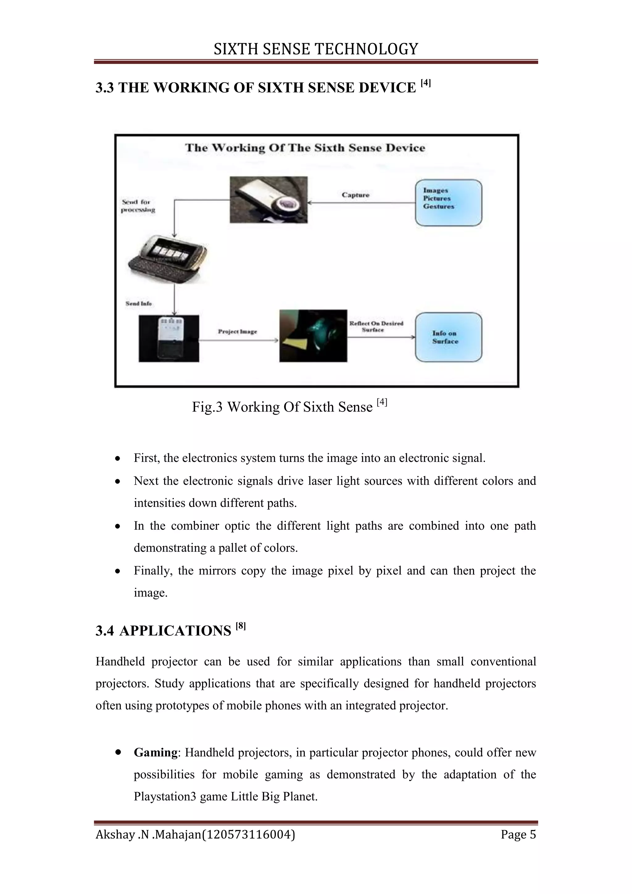 SIXTH SENSE TECHNOLOGY
3.3 THE WORKING OF SIXTH SENSE DEVICE [4]

Fig.3 Working Of Sixth Sense [4]

First, the electronics system turns the image into an electronic signal.
Next the electronic signals drive laser light sources with different colors and
intensities down different paths.
In the combiner optic the different light paths are combined into one path
demonstrating a pallet of colors.
Finally, the mirrors copy the image pixel by pixel and can then project the
image.

3.4 APPLICATIONS [8]
Handheld projector can be used for similar applications than small conventional
projectors. Study applications that are specifically designed for handheld projectors
often using prototypes of mobile phones with an integrated projector.

Gaming: Handheld projectors, in particular projector phones, could offer new
possibilities for mobile gaming as demonstrated by the adaptation of the
Playstation3 game Little Big Planet.
Akshay .N .Mahajan(120573116004)

Page 5

 