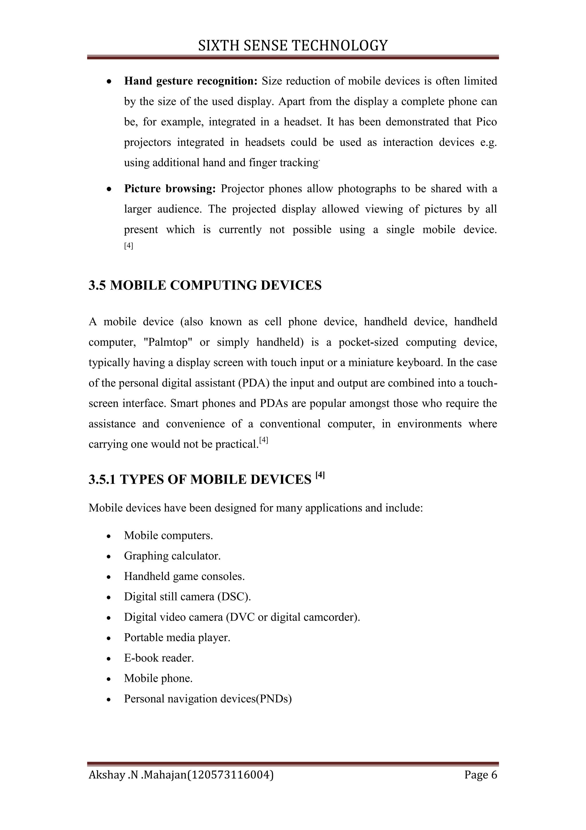 SIXTH SENSE TECHNOLOGY
Hand gesture recognition: Size reduction of mobile devices is often limited
by the size of the used display. Apart from the display a complete phone can
be, for example, integrated in a headset. It has been demonstrated that Pico
projectors integrated in headsets could be used as interaction devices e.g.
using additional hand and finger tracking.
Picture browsing: Projector phones allow photographs to be shared with a
larger audience. The projected display allowed viewing of pictures by all
present which is currently not possible using a single mobile device.
[4]

3.5 MOBILE COMPUTING DEVICES
A mobile device (also known as cell phone device, handheld device, handheld
computer, "Palmtop" or simply handheld) is a pocket-sized computing device,
typically having a display screen with touch input or a miniature keyboard. In the case
of the personal digital assistant (PDA) the input and output are combined into a touchscreen interface. Smart phones and PDAs are popular amongst those who require the
assistance and convenience of a conventional computer, in environments where
carrying one would not be practical.[4]

3.5.1 TYPES OF MOBILE DEVICES [4]
Mobile devices have been designed for many applications and include:
Mobile computers.
Graphing calculator.
Handheld game consoles.
Digital still camera (DSC).
Digital video camera (DVC or digital camcorder).
Portable media player.
E-book reader.
Mobile phone.
Personal navigation devices(PNDs)

Akshay .N .Mahajan(120573116004)

Page 6

 