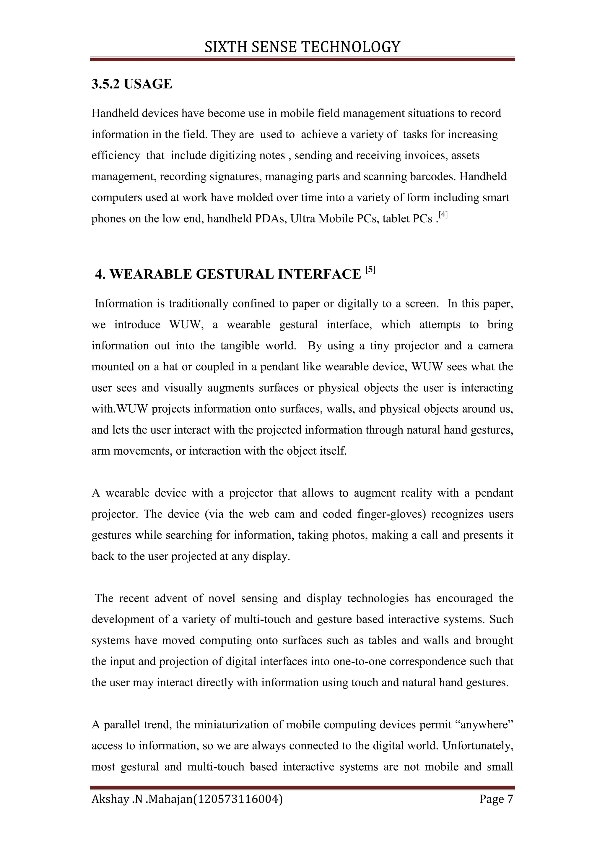 SIXTH SENSE TECHNOLOGY
3.5.2 USAGE
Handheld devices have become use in mobile field management situations to record
information in the field. They are used to achieve a variety of tasks for increasing
efficiency that include digitizing notes , sending and receiving invoices, assets
management, recording signatures, managing parts and scanning barcodes. Handheld
computers used at work have molded over time into a variety of form including smart
phones on the low end, handheld PDAs, Ultra Mobile PCs, tablet PCs .[4]

4. WEARABLE GESTURAL INTERFACE [5]
Information is traditionally confined to paper or digitally to a screen. In this paper,
we introduce WUW, a wearable gestural interface, which attempts to bring
information out into the tangible world. By using a tiny projector and a camera
mounted on a hat or coupled in a pendant like wearable device, WUW sees what the
user sees and visually augments surfaces or physical objects the user is interacting
with.WUW projects information onto surfaces, walls, and physical objects around us,
and lets the user interact with the projected information through natural hand gestures,
arm movements, or interaction with the object itself.

A wearable device with a projector that allows to augment reality with a pendant
projector. The device (via the web cam and coded finger-gloves) recognizes users
gestures while searching for information, taking photos, making a call and presents it
back to the user projected at any display.

The recent advent of novel sensing and display technologies has encouraged the
development of a variety of multi-touch and gesture based interactive systems. Such
systems have moved computing onto surfaces such as tables and walls and brought
the input and projection of digital interfaces into one-to-one correspondence such that
the user may interact directly with information using touch and natural hand gestures.
A parallel trend, the miniaturization of mobile computing devices permit ―anywhere‖
access to information, so we are always connected to the digital world. Unfortunately,
most gestural and multi-touch based interactive systems are not mobile and small
Akshay .N .Mahajan(120573116004)

Page 7

 