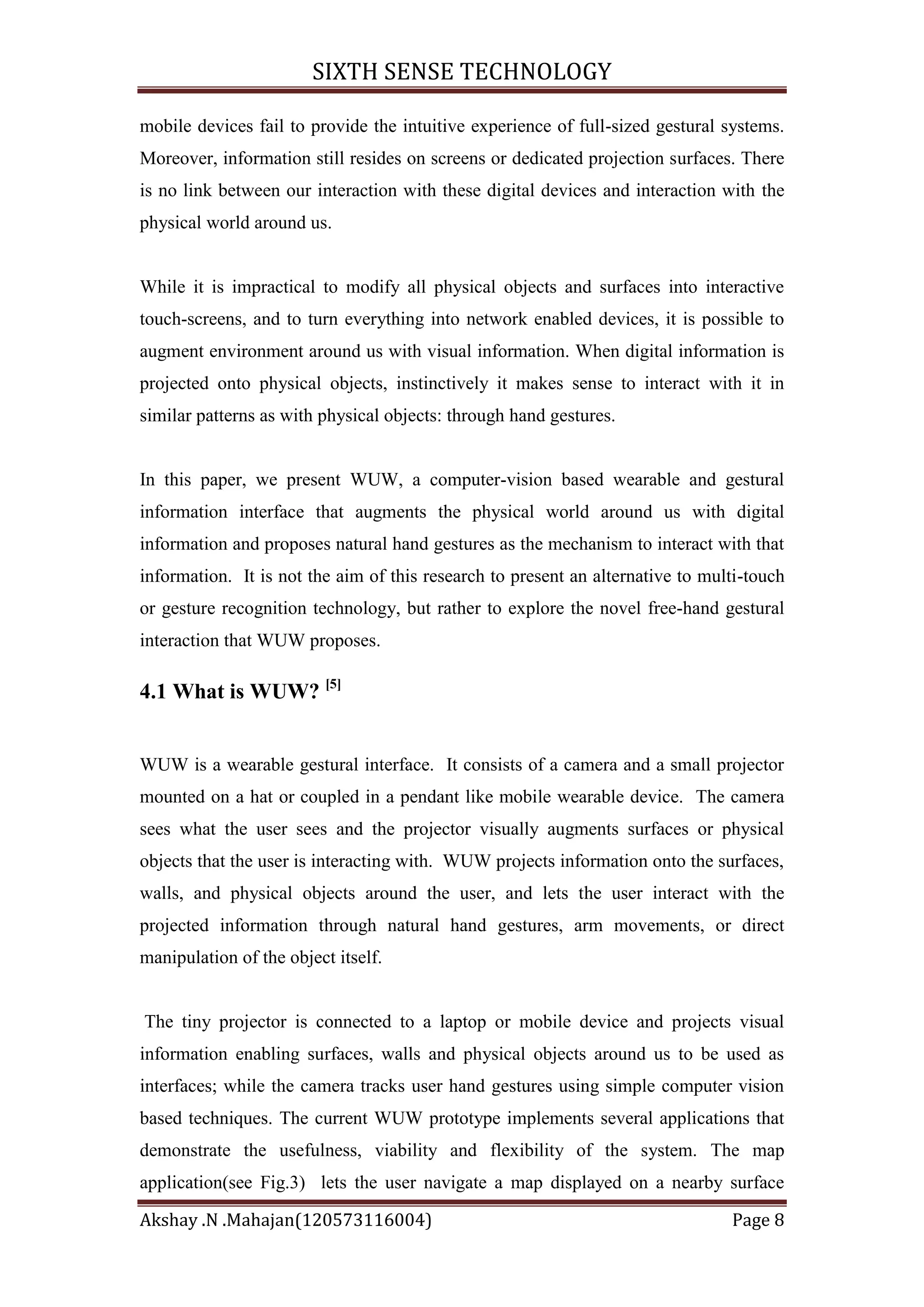 SIXTH SENSE TECHNOLOGY
mobile devices fail to provide the intuitive experience of full-sized gestural systems.
Moreover, information still resides on screens or dedicated projection surfaces. There
is no link between our interaction with these digital devices and interaction with the
physical world around us.

While it is impractical to modify all physical objects and surfaces into interactive
touch-screens, and to turn everything into network enabled devices, it is possible to
augment environment around us with visual information. When digital information is
projected onto physical objects, instinctively it makes sense to interact with it in
similar patterns as with physical objects: through hand gestures.

In this paper, we present WUW, a computer-vision based wearable and gestural
information interface that augments the physical world around us with digital
information and proposes natural hand gestures as the mechanism to interact with that
information. It is not the aim of this research to present an alternative to multi-touch
or gesture recognition technology, but rather to explore the novel free-hand gestural
interaction that WUW proposes.

4.1 What is WUW? [5]

WUW is a wearable gestural interface. It consists of a camera and a small projector
mounted on a hat or coupled in a pendant like mobile wearable device. The camera
sees what the user sees and the projector visually augments surfaces or physical
objects that the user is interacting with. WUW projects information onto the surfaces,
walls, and physical objects around the user, and lets the user interact with the
projected information through natural hand gestures, arm movements, or direct
manipulation of the object itself.

The tiny projector is connected to a laptop or mobile device and projects visual
information enabling surfaces, walls and physical objects around us to be used as
interfaces; while the camera tracks user hand gestures using simple computer vision
based techniques. The current WUW prototype implements several applications that
demonstrate the usefulness, viability and flexibility of the system. The map
application(see Fig.3) lets the user navigate a map displayed on a nearby surface
Akshay .N .Mahajan(120573116004)

Page 8

 