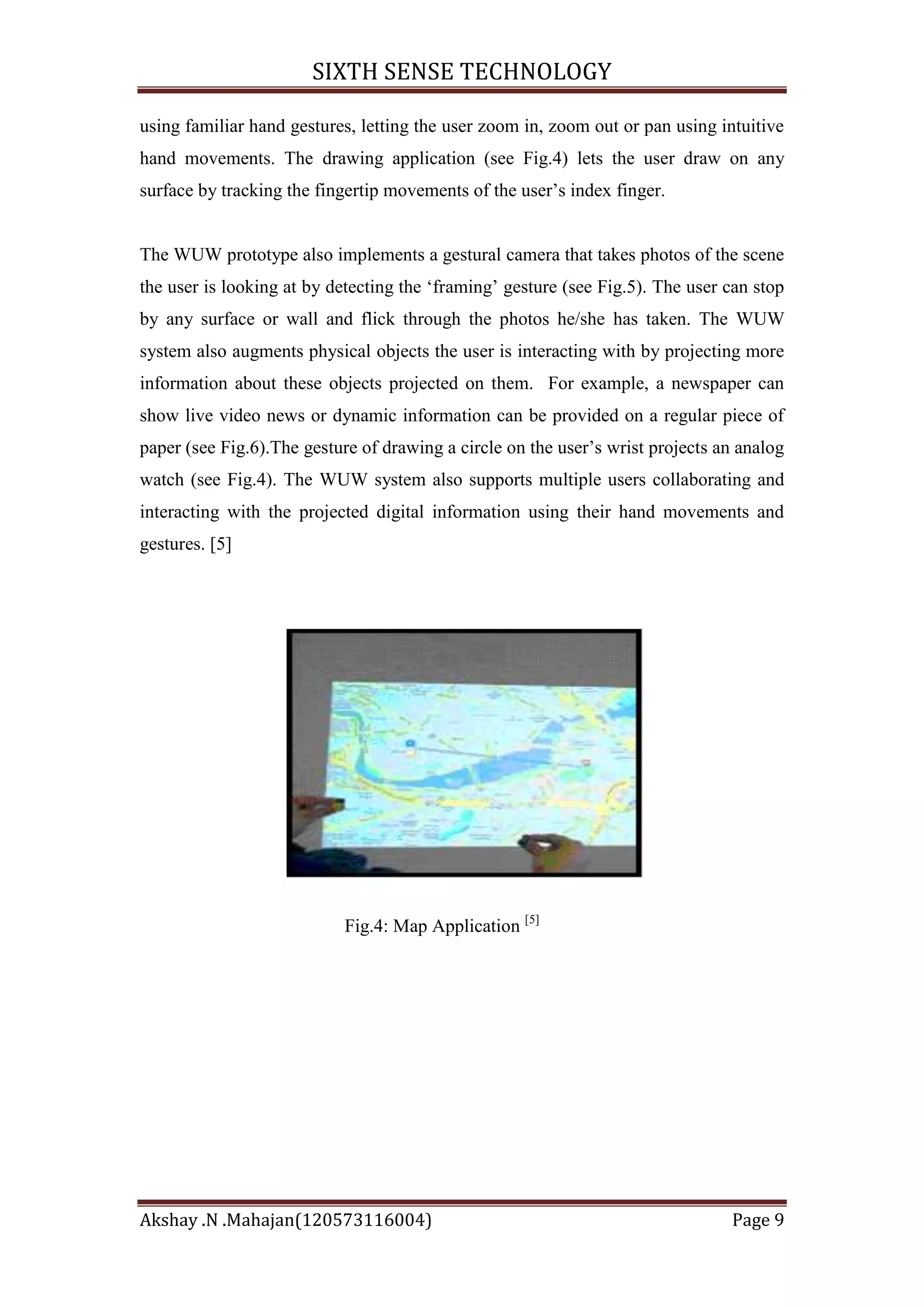 SIXTH SENSE TECHNOLOGY
using familiar hand gestures, letting the user zoom in, zoom out or pan using intuitive
hand movements. The drawing application (see Fig.4) lets the user draw on any
surface by tracking the fingertip movements of the user‘s index finger.

The WUW prototype also implements a gestural camera that takes photos of the scene
the user is looking at by detecting the ‗framing‘ gesture (see Fig.5). The user can stop
by any surface or wall and flick through the photos he/she has taken. The WUW
system also augments physical objects the user is interacting with by projecting more
information about these objects projected on them. For example, a newspaper can
show live video news or dynamic information can be provided on a regular piece of
paper (see Fig.6).The gesture of drawing a circle on the user‘s wrist projects an analog
watch (see Fig.4). The WUW system also supports multiple users collaborating and
interacting with the projected digital information using their hand movements and
gestures. [5]

Fig.4: Map Application [5]

Akshay .N .Mahajan(120573116004)

Page 9

 