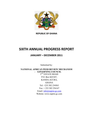 REPUBLIC OF GHANA
SIXTH ANNUAL PROGRESS REPORT
JANUARY – DECEMBER 2011
Submitted by:
NATIONAL AFRICAN PEER REVIEW MECHANISM
- GOVERNING COUNCIL
5TH
ESTATE ROAD
P.O. Box KD 847,
KANDA-ACCRA,
GHANA
Tel: +233 302 234563
Fax: + 233 302 256167
Email: info@naprm-gc.com
Website: www.naprm-gc.com
 