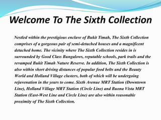 Welcome To The Sixth Collection
Nestled within the prestigious enclave of Bukit Timah, The Sixth Collection
comprises of a gorgeous pair of semi-detached houses and a magnificent
detached home. The vicinity where The Sixth Collection resides in is
surrounded by Good Class Bungalows, reputable schools, park trails and the
revamped Bukit Timah Nature Reserve. In addition, The Sixth Collection is
also within short driving distances of popular food belts and the Beauty
World and Holland Village clusters, both of which will be undergoing
rejuvenation in the years to come. Sixth Avenue MRT Station (Downtown
Line), Holland Village MRT Station (Circle Line) and Buona Vista MRT
Station (East-West Line and Circle Line) are also within reasonable
proximity of The Sixth Collection.
 
